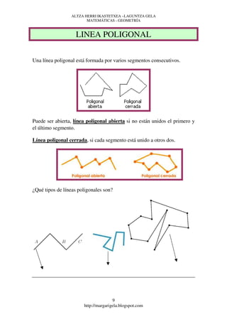 ALTZA HERRI IKASTETXEA –LAGUNTZA GELA
                        MATEMÁTICAS - GEOMETRÍA



                    LINEA POLIGONAL

Una línea poligonal está formada por varios segmentos consecutivos.




Puede ser abierta, línea poligonal abierta si no están unidos el primero y
el último segmento.

Línea poligonal cerrada, si cada segmento está unido a otros dos.




¿Qué tipos de líneas poligonales son?




                                      9
                       http://margarigela.blogspot.com
 