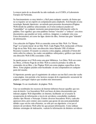 La mayor parte de su desarrollo ha sido realizado en el CERN, el Laboratorio 
Europeo de Partículas. 
Su funcionamiento es muy intutivo y fácil para cualquier usuario, de forma que 
no se requiere ser un experto en computación para emplearlo. Está basado en una 
tecnología llamada hipertexto: un método para presentar documentos (Páginas 
Web) donde las palabras seleccionadas en el texto (enlaces) pueden ser 
"expandidas" en cualquier momento para proporcionar información sobre la 
palabra. Ésto significa que estas palabras forman "vínculos" o "enlaces" con otros 
documentos, que pueden ser texto, archivos, imágenes o cualquier otra cosa. 
Estos documentos, así como las ligas dentro de ellos, forman una gran "telaraña" 
de información. 
Una colección de Páginas Web es conocida como un Sitio Web. Un "Home 
Page" es el punto inicial de un Sitio Web. Cada Página Web, incluyendo el Home 
Page de un Sitio Web, tiene una dirección única llamada URL (Uniform 
Resource Locator). El usuario se conecta a otras páginas, pulsando el boton del 
ratón sobre los enlaces, las cuales son palabras subrayadas y gráficos que tienen 
una dirección Web (URL) asociadas a ellos. 
Se puede pensar en el Web como una gran biblioteca. Los Sitios Web son como 
los libros, el Home Page de un Sitio Web es como la portada o la tabla de 
contenidos de un libro, y las Páginas Web son como páginas específicas de los 
libros. Estas páginas pueden estar localizadas en una computadora en cualquier 
parte del mundo. 
El hipertexto permite que el seguimiento de enlaces sea tan fácil como dar vuelta 
a una página; ésto permite a los lectores escapar de la organización secuencial de 
páginas y perseguir tópicos que resulten más interesantes. 
Netscape. Es un visualizador de páginas Web. 
Una vez nombrados los recursos de Internet debemos buscar aquellos que nos 
sean de interés. Los buscadores Web son bases de datos documentales que 
indexan páginas Web disponibles en Internet, facilitando así al usuario la 
recuperación de información a través de servidores consultables mediante 
clientes tipo Mosaic o Netscape. Existen diversos buscadores Web y cada año 
aparecen otros, pero existen unos cuantos que gozan de una justa popularidad 
debido a que son los más eficientes, no sólo por sus algoritmos si no por el 
número de servidores Web sobre los que poseen información. Como utilizan 
distintas estrategias de indexación, vuelcan la información de distintos servidores 
 