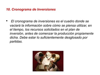 10. Cronograma de Inversiones El cronograma de inversiones es el cuadro donde se vaciará la información sobre cómo se piensa utilizar, en el tiempo, los recursos solicitados en el plan de inversión, antes de comenzar la producción propiamente dicha. Debe estar lo suficientemente desglosado por partidas. 