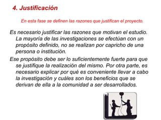 4. JustificaciónEn esta fase se definen las razones que justifican el proyecto.Es necesario justificar las razones que motivan el estudio. La mayoría de las investigaciones se efectúan con un propósito definido, no se realizan por capricho de una persona o institución.Ese propósito debe ser lo suficientemente fuerte para que se justifique la realización del mismo. Por otra parte, es necesario explicar por qué es conveniente llevar a cabo la investigación y cuáles son los beneficios que se derivan de ella a la comunidad a ser desarrollados.                         