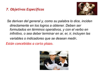 7. Objetivos Específicos   Se derivan del general y, como su palabra lo dice, inciden directamente en los logros a obtener. Deben ser formulados en términos operativos, y con el verbo en infinitivo, o sea deber terminar en ar, er, ir, incluyen las variables o indicadores que se desean medir.Están concebidos a corto plazo. 