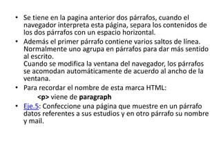 • Se tiene en la pagina anterior dos párrafos, cuando el
navegador interpreta esta página, separa los contenidos de
los dos párrafos con un espacio horizontal.
• Además el primer párrafo contiene varios saltos de línea.
Normalmente uno agrupa en párrafos para dar más sentido
al escrito.
Cuando se modifica la ventana del navegador, los párrafos
se acomodan automáticamente de acuerdo al ancho de la
ventana.
• Para recordar el nombre de esta marca HTML:
<p> viene de paragraph
• Eje.5: Confeccione una página que muestre en un párrafo
datos referentes a sus estudios y en otro párrafo su nombre
y mail.
 
