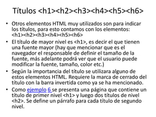 Títulos <h1><h2><h3><h4><h5><h6>
• Otros elementos HTML muy utilizados son para indicar
los títulos, para esto contamos con los elementos:
<h1><h2><h3><h4><h5><h6>
• El título de mayor nivel es <h1>, es decir el que tienen
una fuente mayor (hay que mencionar que es el
navegador el responsable de definir el tamaño de la
fuente, más adelante podrá ver que el usuario puede
modificar la fuente, tamaño, color etc.)
• Según la importancia del título se utilizara alguno de
estos elementos HTML. Requiere la marca de cerrado del
título con la barra invertida como ya se ha mencionado.
• Como ejemplo 6 se presenta una página que contiene un
título de primer nivel <h1> y luego dos títulos de nivel
<h2>. Se define un párrafo para cada título de segundo
nivel.
 