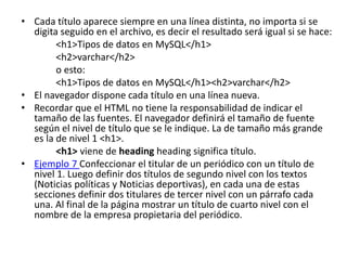 • Cada título aparece siempre en una línea distinta, no importa si se
digita seguido en el archivo, es decir el resultado será igual si se hace:
<h1>Tipos de datos en MySQL</h1>
<h2>varchar</h2>
o esto:
<h1>Tipos de datos en MySQL</h1><h2>varchar</h2>
• El navegador dispone cada título en una línea nueva.
• Recordar que el HTML no tiene la responsabilidad de indicar el
tamaño de las fuentes. El navegador definirá el tamaño de fuente
según el nivel de título que se le indique. La de tamaño más grande
es la de nivel 1 <h1>.
<h1> viene de heading heading significa título.
• Ejemplo 7 Confeccionar el titular de un periódico con un título de
nivel 1. Luego definir dos títulos de segundo nivel con los textos
(Noticias políticas y Noticias deportivas), en cada una de estas
secciones definir dos titulares de tercer nivel con un párrafo cada
una. Al final de la página mostrar un título de cuarto nivel con el
nombre de la empresa propietaria del periódico.
 