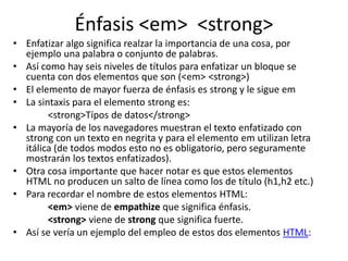 Énfasis <em> <strong>
• Enfatizar algo significa realzar la importancia de una cosa, por
ejemplo una palabra o conjunto de palabras.
• Así como hay seis niveles de títulos para enfatizar un bloque se
cuenta con dos elementos que son (<em> <strong>)
• El elemento de mayor fuerza de énfasis es strong y le sigue em
• La sintaxis para el elemento strong es:
<strong>Típos de datos</strong>
• La mayoría de los navegadores muestran el texto enfatizado con
strong con un texto en negrita y para el elemento em utilizan letra
itálica (de todos modos esto no es obligatorio, pero seguramente
mostrarán los textos enfatizados).
• Otra cosa importante que hacer notar es que estos elementos
HTML no producen un salto de línea como los de título (h1,h2 etc.)
• Para recordar el nombre de estos elementos HTML:
<em> viene de empathize que significa énfasis.
<strong> viene de strong que significa fuerte.
• Así se vería un ejemplo del empleo de estos dos elementos HTML:
 
