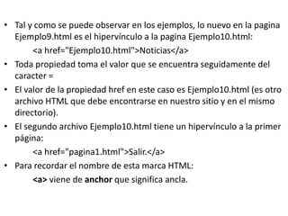 • Tal y como se puede observar en los ejemplos, lo nuevo en la pagina
Ejemplo9.html es el hipervínculo a la pagina Ejemplo10.html:
<a href="Ejemplo10.html">Noticias</a>
• Toda propiedad toma el valor que se encuentra seguidamente del
caracter =
• El valor de la propiedad href en este caso es Ejemplo10.html (es otro
archivo HTML que debe encontrarse en nuestro sitio y en el mismo
directorio).
• El segundo archivo Ejemplo10.html tiene un hipervínculo a la primer
página:
<a href="pagina1.html">Salir.</a>
• Para recordar el nombre de esta marca HTML:
<a> viene de anchor que significa ancla.
 