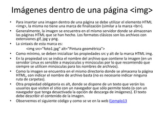 Imágenes dentro de una página <img>
• Para insertar una imagen dentro de una página se debe utilizar el elemento HTML
<img>, la misma no tiene una marca de finalización (similar a la marca <br>).
• Generalmente, la imagen se encuentra en el mismo servidor donde se almacenan
las páginas HTML que se han hecho. Los formatos clásicos son los archivos con
extensiones gif, jpg y png.
• La sintaxis de esta marca es:
<img src="foto1.jpg" alt="Pintura geométrica">
• Como mínimo, se deben inicializar las propiedades src y alt de la marca HTML img.
• En la propiedad src se indica el nombre del archivo que contiene la imagen (en un
servidor Linux es sensible a mayúsculas y minúsculas por lo que recomiendo que
siempre se utilicen minúsculas para los nombres de archivos).
• Como la imagen se encuentra en el mismo directorio donde se almacena la página
HTML, con indicar el nombre de archivo basta (no es necesario indicar ninguna
ruta de carpetas).
• Otra propiedad obligatoria es alt, donde se dispone de un texto que verán los
usuarios que visiten el sitio con un navegador que sólo permite texto (o con un
navegador que tenga desactivada la opción de descarga de imágenes). El texto
debe describir el contenido de la imagen.
• Observemos el siguiente código y como se ve en la web Ejemplo13
 