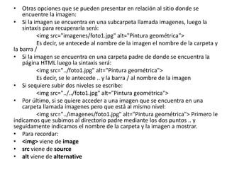 • Otras opciones que se pueden presentar en relación al sitio donde se
encuentre la imagen:
• Si la imagen se encuentra en una subcarpeta llamada imagenes, luego la
sintaxis para recuperarla será:
<img src="imagenes/foto1.jpg" alt="Pintura geométrica">
Es decir, se antecede al nombre de la imagen el nombre de la carpeta y
la barra /
• Si la imagen se encuentra en una carpeta padre de donde se encuentra la
página HTML luego la sintaxis será:
<img src="../foto1.jpg" alt="Pintura geométrica">
Es decir, se le antecede .. y la barra / al nombre de la imagen
• Si sequiere subir dos niveles se escribe:
<img src="../../foto1.jpg" alt="Pintura geométrica">
• Por último, si se quiere acceder a una imagen que se encuentra en una
carpeta llamada imagenes pero que está al mismo nivel:
<img src="../imagenes/foto1.jpg" alt="Pintura geométrica"> Primero le
indicamos que subimos al directorio padre mediante los dos puntos .. y
seguidamente indicamos el nombre de la carpeta y la imagen a mostrar.
• Para recordar:
• <img> viene de image
• src viene de source
• alt viene de alternative
 
