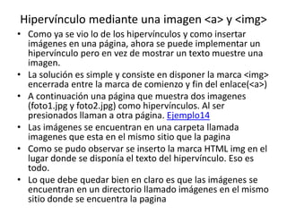 Hipervínculo mediante una imagen <a> y <img>
• Como ya se vio lo de los hipervínculos y como insertar
imágenes en una página, ahora se puede implementar un
hipervínculo pero en vez de mostrar un texto muestre una
imagen.
• La solución es simple y consiste en disponer la marca <img>
encerrada entre la marca de comienzo y fin del enlace(<a>)
• A continuación una página que muestra dos imagenes
(foto1.jpg y foto2.jpg) como hipervínculos. Al ser
presionados llaman a otra página. Ejemplo14
• Las imágenes se encuentran en una carpeta llamada
imagenes que esta en el mismo sitio que la pagina
• Como se pudo observar se inserto la marca HTML img en el
lugar donde se disponía el texto del hipervínculo. Eso es
todo.
• Lo que debe quedar bien en claro es que las imágenes se
encuentran en un directorio llamado imágenes en el mismo
sitio donde se encuentra la pagina
 