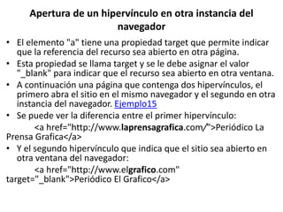 Apertura de un hipervínculo en otra instancia del
navegador
• El elemento "a" tiene una propiedad target que permite indicar
que la referencia del recurso sea abierto en otra página.
• Esta propiedad se llama target y se le debe asignar el valor
"_blank" para indicar que el recurso sea abierto en otra ventana.
• A continuación una página que contenga dos hipervínculos, el
primero abra el sitio en el mismo navegador y el segundo en otra
instancia del navegador. Ejemplo15
• Se puede ver la diferencia entre el primer hipervínculo:
<a href="http://www.laprensagrafica.com/">Periódico La
Prensa Grafica</a>
• Y el segundo hipervínculo que indica que el sitio sea abierto en
otra ventana del navegador:
<a href="http://www.elgrafico.com"
target="_blank">Periódico El Grafico</a>
 