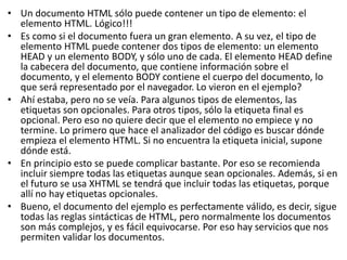 • Un documento HTML sólo puede contener un tipo de elemento: el
elemento HTML. Lógico!!!
• Es como si el documento fuera un gran elemento. A su vez, el tipo de
elemento HTML puede contener dos tipos de elemento: un elemento
HEAD y un elemento BODY, y sólo uno de cada. El elemento HEAD define
la cabecera del documento, que contiene información sobre el
documento, y el elemento BODY contiene el cuerpo del documento, lo
que será representado por el navegador. Lo vieron en el ejemplo?
• Ahí estaba, pero no se veía. Para algunos tipos de elementos, las
etiquetas son opcionales. Para otros tipos, sólo la etiqueta final es
opcional. Pero eso no quiere decir que el elemento no empiece y no
termine. Lo primero que hace el analizador del código es buscar dónde
empieza el elemento HTML. Si no encuentra la etiqueta inicial, supone
dónde está.
• En principio esto se puede complicar bastante. Por eso se recomienda
incluir siempre todas las etiquetas aunque sean opcionales. Además, si en
el futuro se usa XHTML se tendrá que incluir todas las etiquetas, porque
allí no hay etiquetas opcionales.
• Bueno, el documento del ejemplo es perfectamente válido, es decir, sigue
todas las reglas sintácticas de HTML, pero normalmente los documentos
son más complejos, y es fácil equivocarse. Por eso hay servicios que nos
permiten validar los documentos.
 