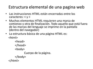 Estructura elemental de una pagina web
• Las instrucciones HTML están encerradas entre los
caracteres: < y >
• Muchos elementos HTML requieren una marca de
comienzo y otra de finalización. Todo aquello que está fuera
de las marcas del lenguaje se imprime en la pantalla
(dentro del navegador)
• La estructura básica de una página HTML es:
<html>
<head>
</head>
<body>
Cuerpo de la página.
</body>
</html>
 