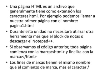 • Una página HTML es un archivo que
generalmente tiene como extensión los
caracteres html. Por ejemplo podemos llamar a
nuestra primer página con el nombre:
pagina1.html
• Durante esta unidad no necesitará utilizar otra
herramienta más que el block de notas o
descargar el Notepad++.
• Si observamos el código anterior, toda página
comienza con la marca:<html> y finaliza con la
marca:</html>
• Los fines de marcas tienen el mismo nombre
que el comienzo de marca, más el caracter /
 