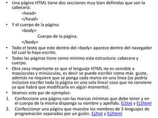 • Una página HTML tiene dos secciones muy bien definidas que son la
cabecera:
<head>
</head>
• Y el cuerpo de la página:
<body>
Cuerpo de la página.
</body>
• Todo el texto que este dentro del <body> aparece dentro del navegador
tal cual lo haya escrito.
• Todas las páginas tiene como mínimo esta estructura: cabecera y
cuerpo.
• Otra cosa importante es que el lenguaje HTML no es sensible a
mayúsculas y minúsculas, es decir se puede escribir como más guste,
además no requiere que se ponga cada marca en una línea (se podría
inclusive escribir toda la página en una sola línea! cosa que no conviene
ya que habrá que modificarla en algún momento).
• Veamos este par de ejemplos:
1. Confeccione una página con las marcas mínimas que debe tener y en
el cuerpo de la misma disponga su nombre y apellido. Ej1txt y Ej1html
2. Confeccionar una página que muestre los nombres de 5 lenguajes de
programación separados por un guión. Ej2txt y Ej2html
 