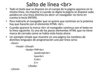 Salto de línea <br>
• Todo el texto que se dispone en el cuerpo de la página aparece en la
misma línea, no importa si cuando se digita la página se dispone cada
palabra en una línea distinta (es decir un navegador no tiene en
cuenta la tecla ENTER).
• Para indicarle al navegador que se quiere que continúe en la próxima
hay que hacerlo con el elemento HTML <br>.
• Cuando aparece la marca <br> el navegador continua con el texto en
la línea siguiente. Es uno de los pocos elementos HTML que no tiene
marca de cerrado como se había visto hasta ahora.
• Un ejemplo simple que muestre en una página los nombres de
distintos lenguajes de programación uno por línea sería:
<html>
<head> </head>
<body> PHP<br>
JavaScript<br>
Java<br>
C<br>
C++
</body>
</html>
 