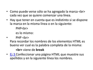 • Como puede verse sólo se ha agregado la marca <br>
cada vez que se quiere comenzar una línea.
• Hay que tener en cuenta que es indistinto si se dispone
la marca en la misma línea o en la siguiente:
PHP<br>
es lo mismo:
• PHP <br>
Para recordar los nombres de los elementos HTML es
bueno ver cual es la palabra completa de la misma:
<br> viene de break
• Ej.3 Confeccionar una página HTML que muestre sus
apellidos y en la siguiente línea los nombres.
 