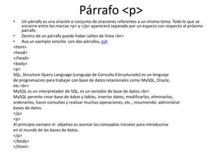 Párrafo <p>
• Un párrafo es una oración o conjunto de oraciones referentes a un mismo tema. Todo lo que se
encierre entre las marcas <p> y </p> aparecerá separado por un espacio con respecto al próximo
párrafo.
• Dentro de un párrafo puede haber saltos de línea <br>
• Aca un ejemplo sencillo con dos párrafos, ej4:
<html>
<head>
</head>
<body>
<p>
SQL, Structure Query Language (Lenguaje de Consulta Estructurado) es un lenguaje
de programacion para trabajar con base de datos relacionales como MySQL, Oracle,
etc.<br>
MySQL es un interpretador de SQL, es un servidor de base de datos.<br>
MySQL permite crear base de datos y tablas, insertar datos, modificarlos, eliminarlos,
ordenarlos, hacer consultas y realizar muchas operaciones, etc., resumiendo: administrar
bases de datos.
</p>
<p>
Al principio siempre el objetivo es acercar los conceptos iniciales para introducirse
en el mundo de las bases de datos.
</p>
</body>
</html>
 