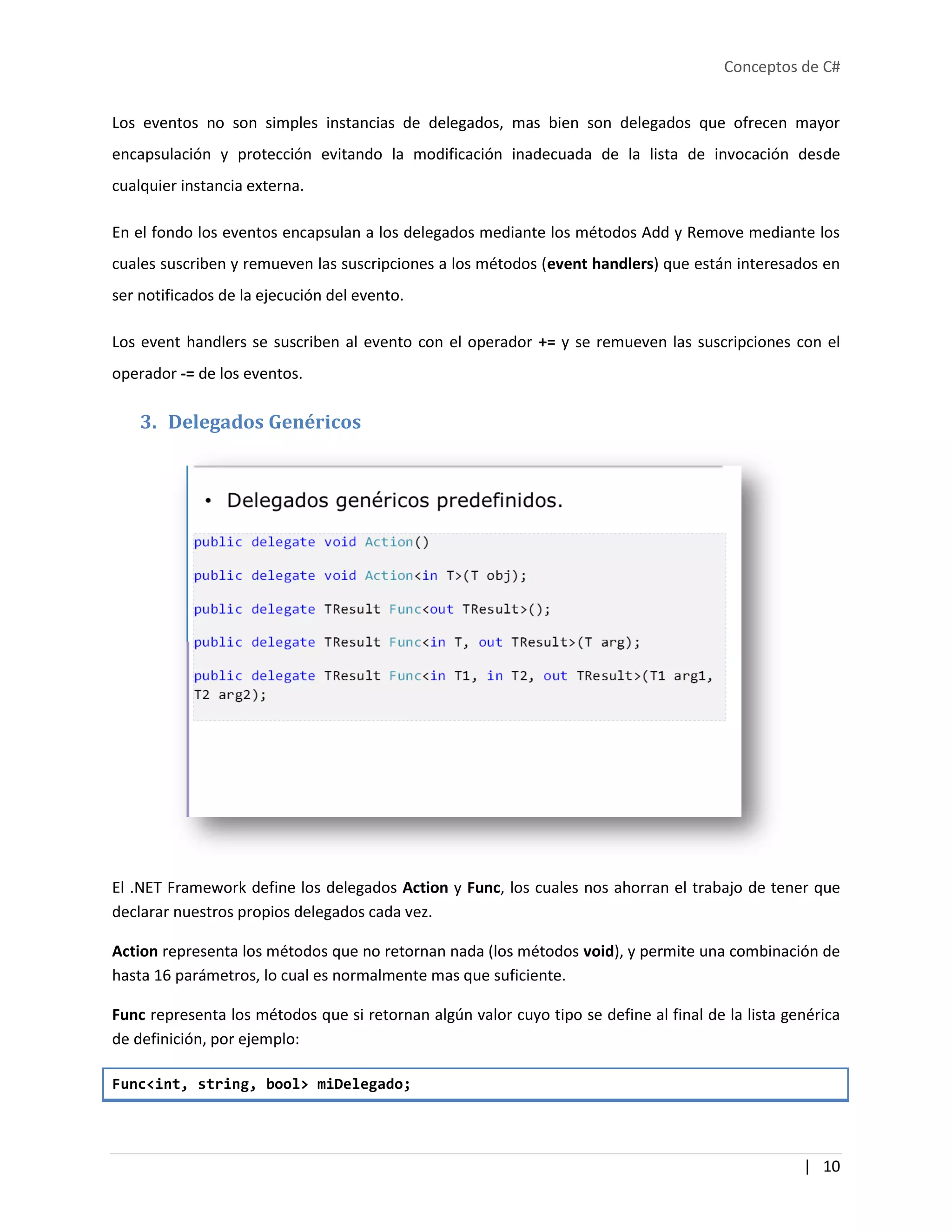 Conceptos de C#
| 10
Los eventos no son simples instancias de delegados, mas bien son delegados que ofrecen mayor
encapsulación y protección evitando la modificación inadecuada de la lista de invocación desde
cualquier instancia externa.
En el fondo los eventos encapsulan a los delegados mediante los métodos Add y Remove mediante los
cuales suscriben y remueven las suscripciones a los métodos (event handlers) que están interesados en
ser notificados de la ejecución del evento.
Los event handlers se suscriben al evento con el operador += y se remueven las suscripciones con el
operador -= de los eventos.
3. Delegados Genéricos
El .NET Framework define los delegados Action y Func, los cuales nos ahorran el trabajo de tener que
declarar nuestros propios delegados cada vez.
Action representa los métodos que no retornan nada (los métodos void), y permite una combinación de
hasta 16 parámetros, lo cual es normalmente mas que suficiente.
Func representa los métodos que si retornan algún valor cuyo tipo se define al final de la lista genérica
de definición, por ejemplo:
Func<int, string, bool> miDelegado;
 