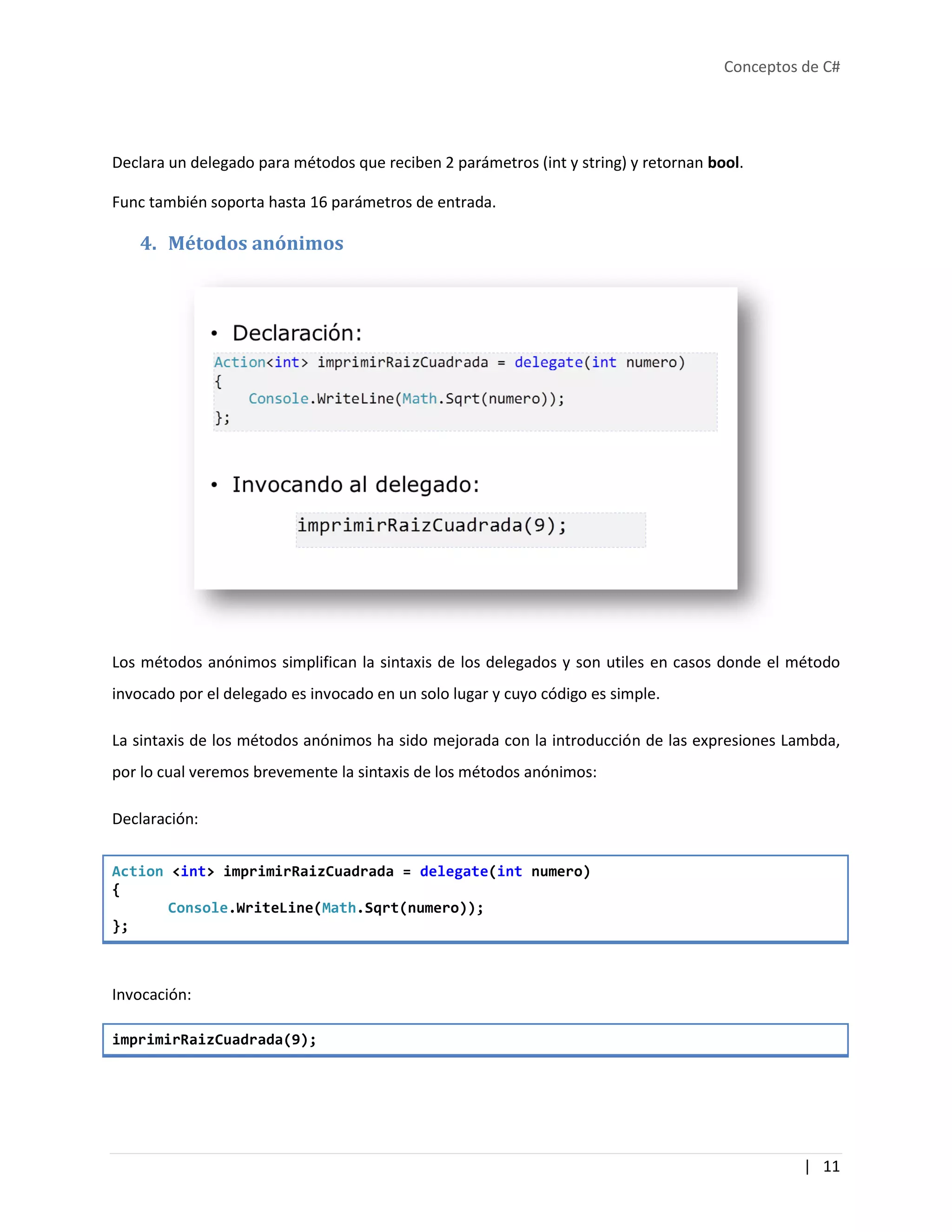 Conceptos de C#
| 11
Declara un delegado para métodos que reciben 2 parámetros (int y string) y retornan bool.
Func también soporta hasta 16 parámetros de entrada.
4. Métodos anónimos
Los métodos anónimos simplifican la sintaxis de los delegados y son utiles en casos donde el método
invocado por el delegado es invocado en un solo lugar y cuyo código es simple.
La sintaxis de los métodos anónimos ha sido mejorada con la introducción de las expresiones Lambda,
por lo cual veremos brevemente la sintaxis de los métodos anónimos:
Declaración:
Action <int> imprimirRaizCuadrada = delegate(int numero)
{
Console.WriteLine(Math.Sqrt(numero));
};
Invocación:
imprimirRaizCuadrada(9);
 