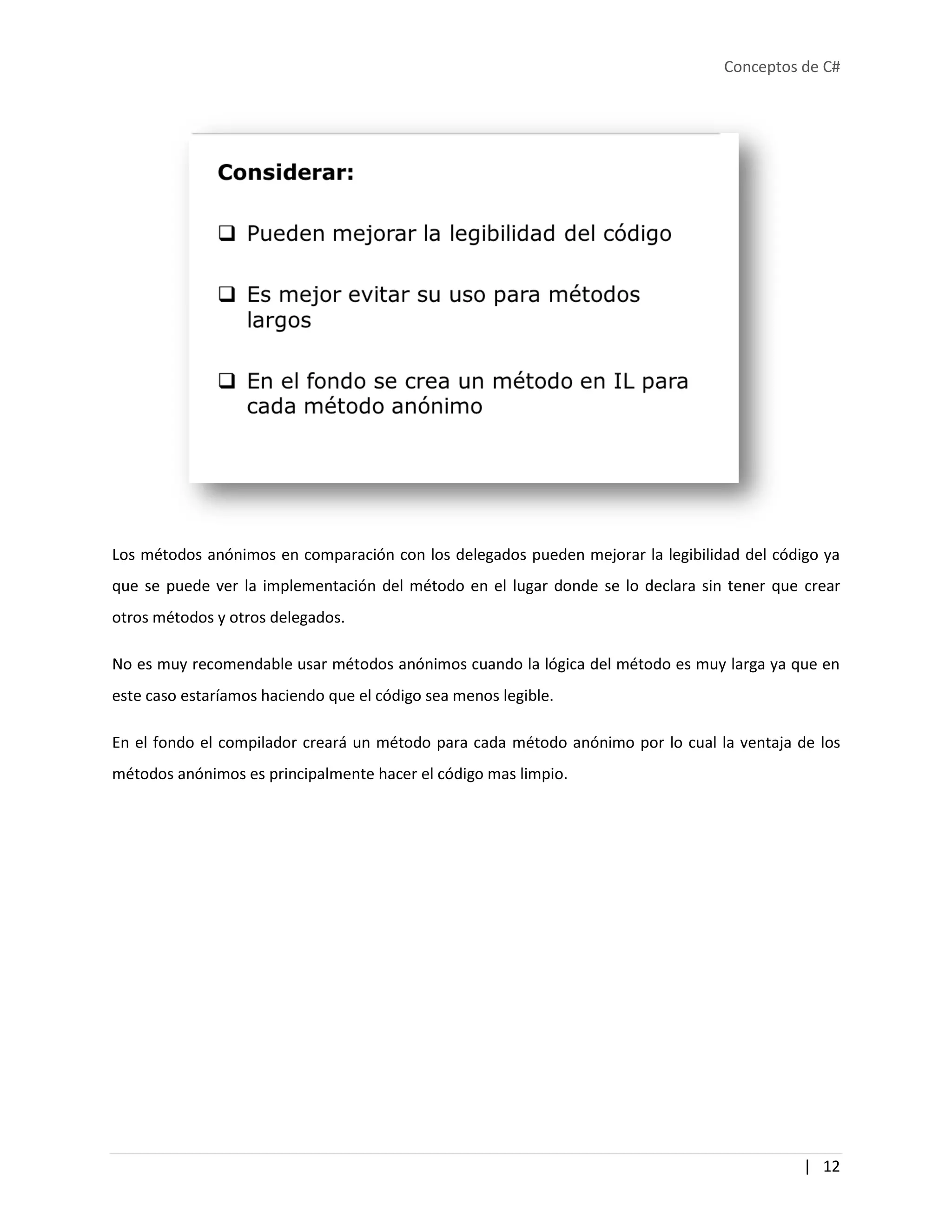 Conceptos de C#
| 12
Los métodos anónimos en comparación con los delegados pueden mejorar la legibilidad del código ya
que se puede ver la implementación del método en el lugar donde se lo declara sin tener que crear
otros métodos y otros delegados.
No es muy recomendable usar métodos anónimos cuando la lógica del método es muy larga ya que en
este caso estaríamos haciendo que el código sea menos legible.
En el fondo el compilador creará un método para cada método anónimo por lo cual la ventaja de los
métodos anónimos es principalmente hacer el código mas limpio.
 