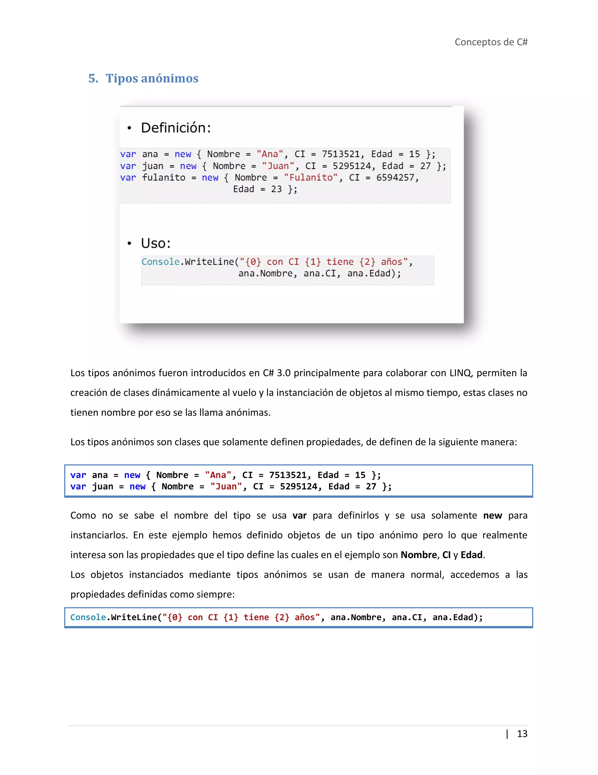 Conceptos de C#
| 13
5. Tipos anónimos
Los tipos anónimos fueron introducidos en C# 3.0 principalmente para colaborar con LINQ, permiten la
creación de clases dinámicamente al vuelo y la instanciación de objetos al mismo tiempo, estas clases no
tienen nombre por eso se las llama anónimas.
Los tipos anónimos son clases que solamente definen propiedades, de definen de la siguiente manera:
var ana = new { Nombre = "Ana", CI = 7513521, Edad = 15 };
var juan = new { Nombre = "Juan", CI = 5295124, Edad = 27 };
Como no se sabe el nombre del tipo se usa var para definirlos y se usa solamente new para
instanciarlos. En este ejemplo hemos definido objetos de un tipo anónimo pero lo que realmente
interesa son las propiedades que el tipo define las cuales en el ejemplo son Nombre, CI y Edad.
Los objetos instanciados mediante tipos anónimos se usan de manera normal, accedemos a las
propiedades definidas como siempre:
Console.WriteLine("{0} con CI {1} tiene {2} años", ana.Nombre, ana.CI, ana.Edad);
 