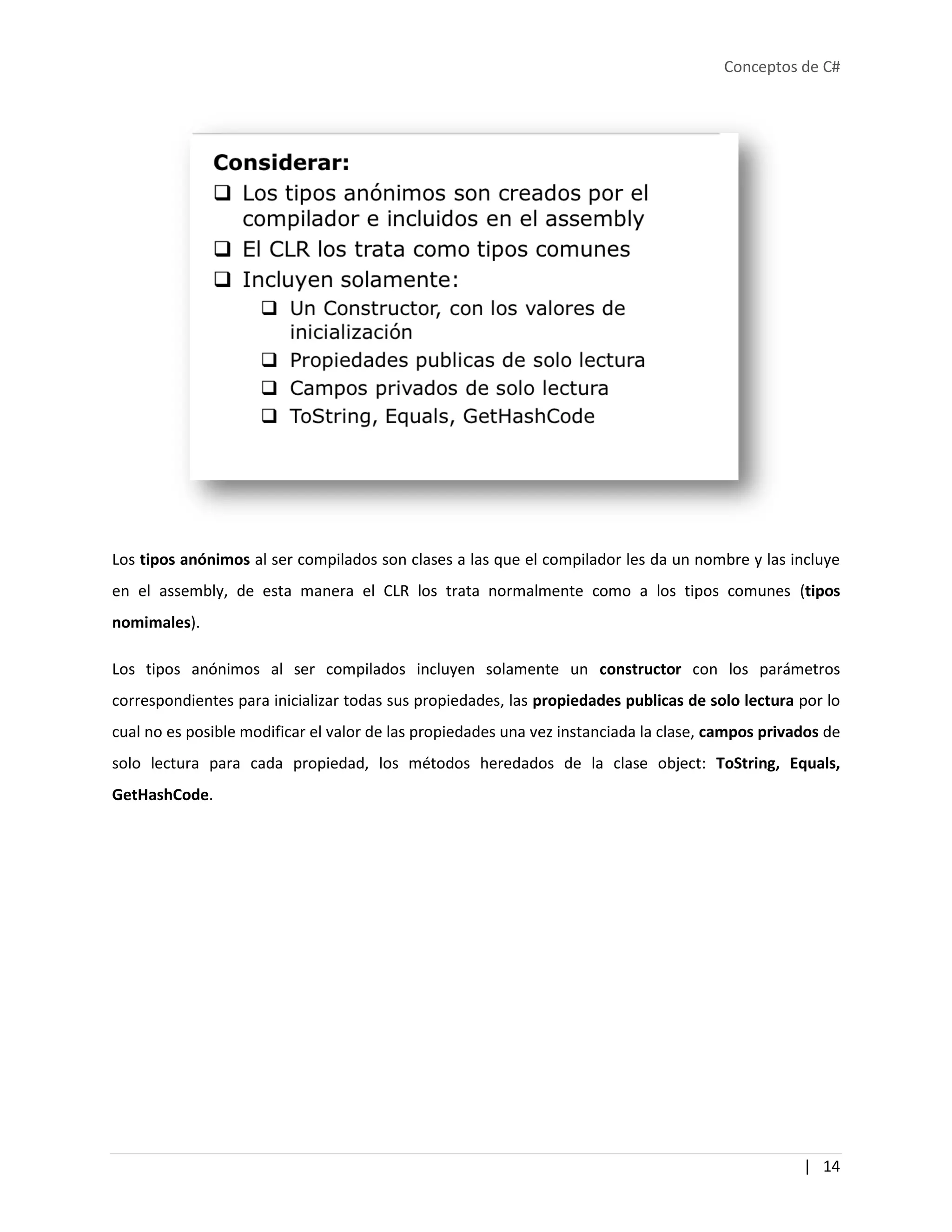 Conceptos de C#
| 14
Los tipos anónimos al ser compilados son clases a las que el compilador les da un nombre y las incluye
en el assembly, de esta manera el CLR los trata normalmente como a los tipos comunes (tipos
nomimales).
Los tipos anónimos al ser compilados incluyen solamente un constructor con los parámetros
correspondientes para inicializar todas sus propiedades, las propiedades publicas de solo lectura por lo
cual no es posible modificar el valor de las propiedades una vez instanciada la clase, campos privados de
solo lectura para cada propiedad, los métodos heredados de la clase object: ToString, Equals,
GetHashCode.
 