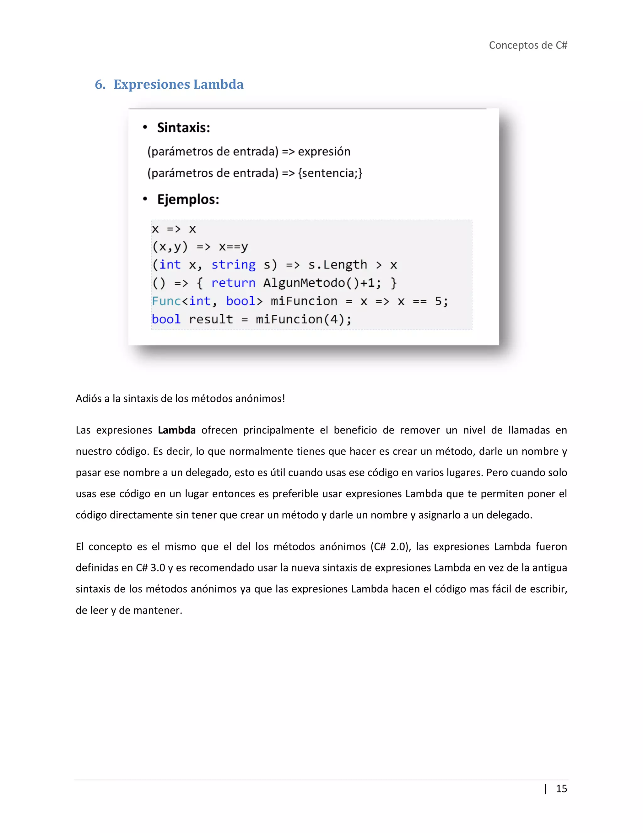 Conceptos de C#
| 15
6. Expresiones Lambda
Adiós a la sintaxis de los métodos anónimos!
Las expresiones Lambda ofrecen principalmente el beneficio de remover un nivel de llamadas en
nuestro código. Es decir, lo que normalmente tienes que hacer es crear un método, darle un nombre y
pasar ese nombre a un delegado, esto es útil cuando usas ese código en varios lugares. Pero cuando solo
usas ese código en un lugar entonces es preferible usar expresiones Lambda que te permiten poner el
código directamente sin tener que crear un método y darle un nombre y asignarlo a un delegado.
El concepto es el mismo que el del los métodos anónimos (C# 2.0), las expresiones Lambda fueron
definidas en C# 3.0 y es recomendado usar la nueva sintaxis de expresiones Lambda en vez de la antigua
sintaxis de los métodos anónimos ya que las expresiones Lambda hacen el código mas fácil de escribir,
de leer y de mantener.
 