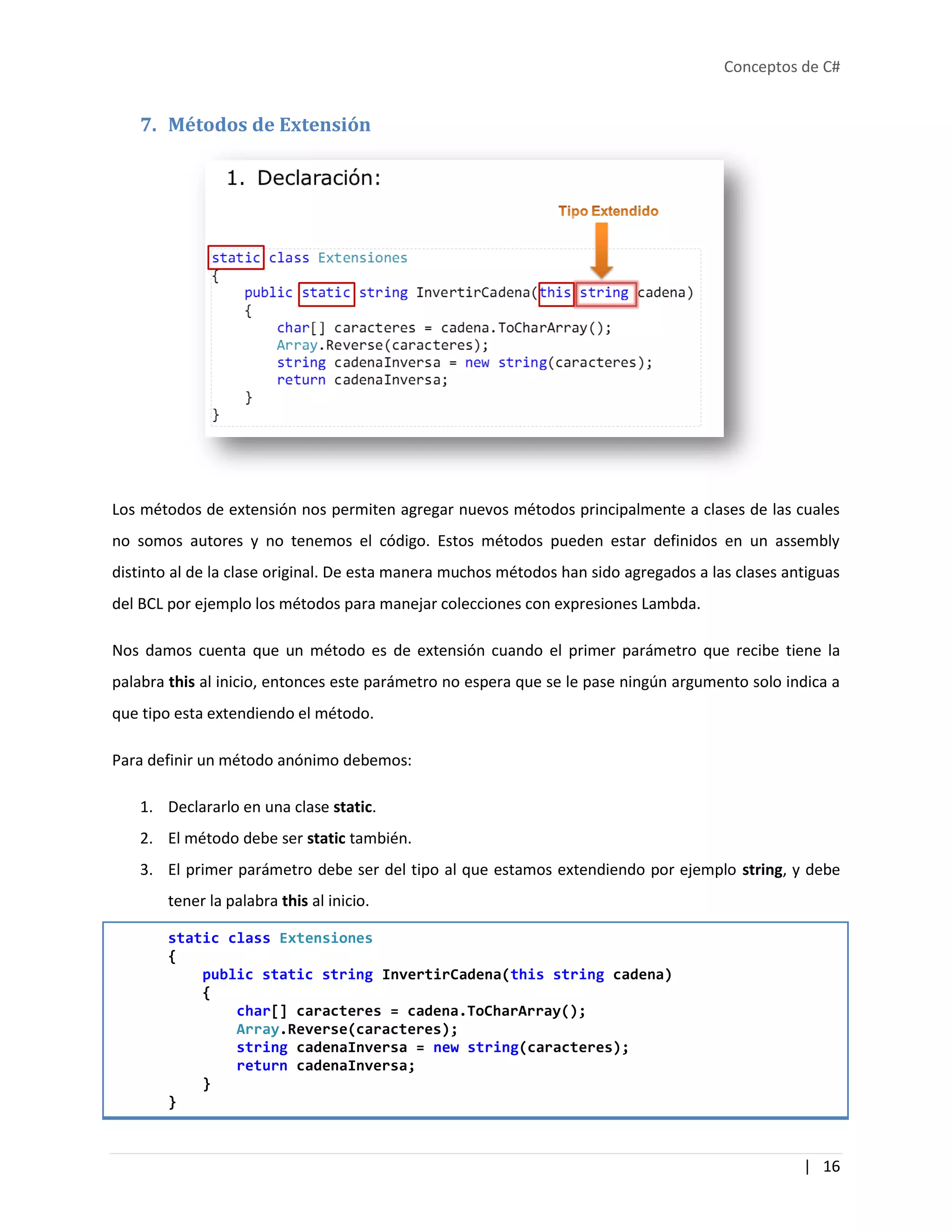 Conceptos de C#
| 16
7. Métodos de Extensión
Los métodos de extensión nos permiten agregar nuevos métodos principalmente a clases de las cuales
no somos autores y no tenemos el código. Estos métodos pueden estar definidos en un assembly
distinto al de la clase original. De esta manera muchos métodos han sido agregados a las clases antiguas
del BCL por ejemplo los métodos para manejar colecciones con expresiones Lambda.
Nos damos cuenta que un método es de extensión cuando el primer parámetro que recibe tiene la
palabra this al inicio, entonces este parámetro no espera que se le pase ningún argumento solo indica a
que tipo esta extendiendo el método.
Para definir un método anónimo debemos:
1. Declararlo en una clase static.
2. El método debe ser static también.
3. El primer parámetro debe ser del tipo al que estamos extendiendo por ejemplo string, y debe
tener la palabra this al inicio.
static class Extensiones
{
public static string InvertirCadena(this string cadena)
{
char[] caracteres = cadena.ToCharArray();
Array.Reverse(caracteres);
string cadenaInversa = new string(caracteres);
return cadenaInversa;
}
}
 