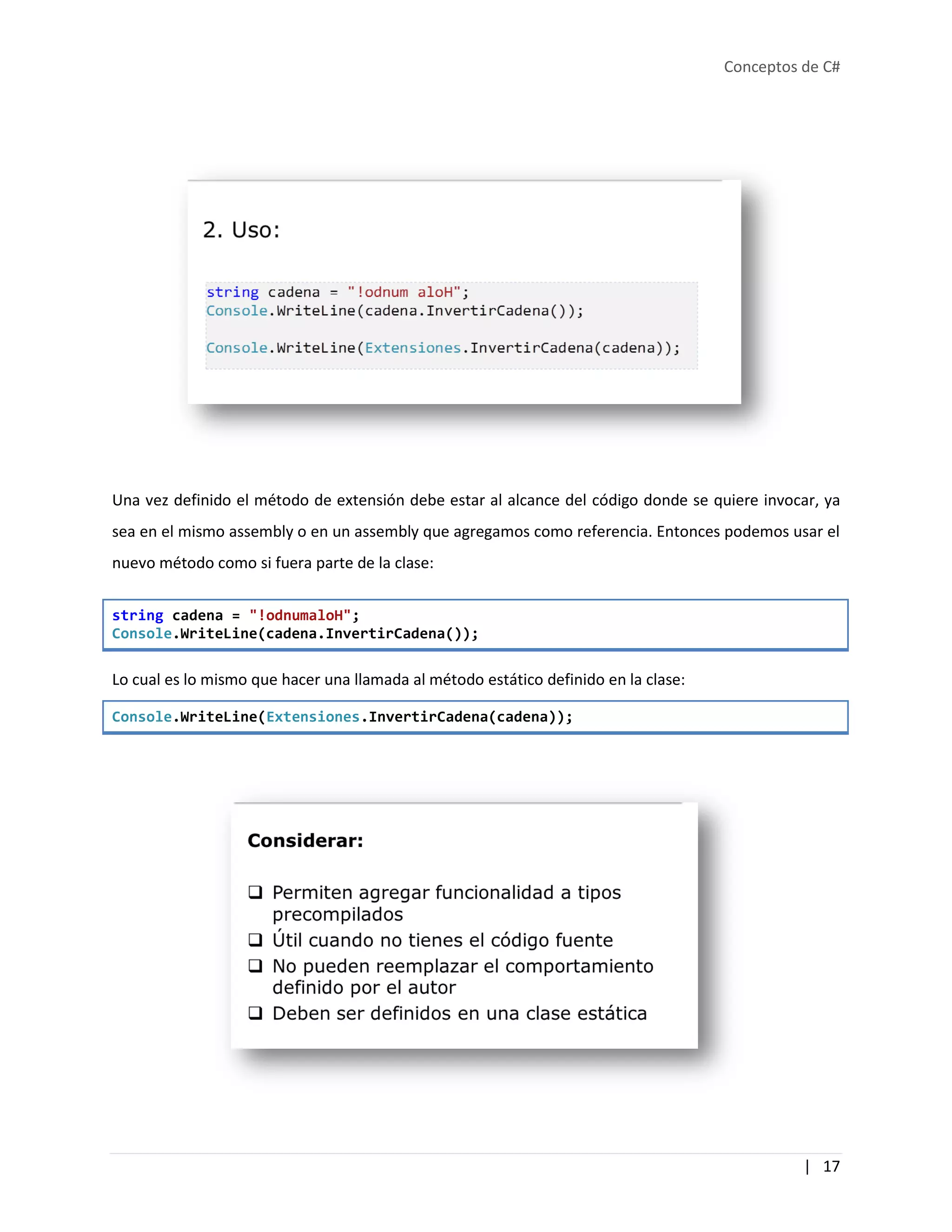 Conceptos de C#
| 17
Una vez definido el método de extensión debe estar al alcance del código donde se quiere invocar, ya
sea en el mismo assembly o en un assembly que agregamos como referencia. Entonces podemos usar el
nuevo método como si fuera parte de la clase:
string cadena = "!odnumaloH";
Console.WriteLine(cadena.InvertirCadena());
Lo cual es lo mismo que hacer una llamada al método estático definido en la clase:
Console.WriteLine(Extensiones.InvertirCadena(cadena));
 