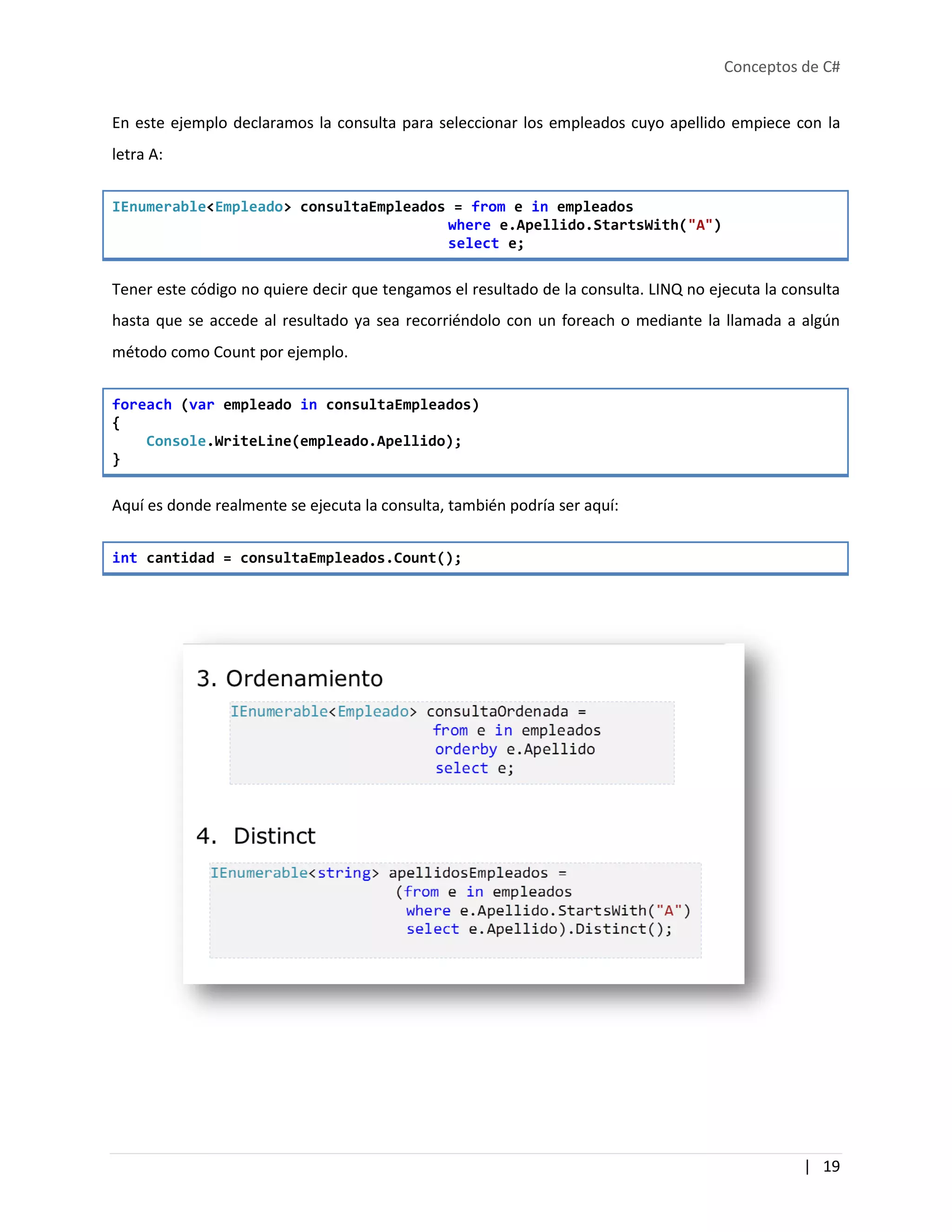 Conceptos de C#
| 19
En este ejemplo declaramos la consulta para seleccionar los empleados cuyo apellido empiece con la
letra A:
IEnumerable<Empleado> consultaEmpleados = from e in empleados
where e.Apellido.StartsWith("A")
select e;
Tener este código no quiere decir que tengamos el resultado de la consulta. LINQ no ejecuta la consulta
hasta que se accede al resultado ya sea recorriéndolo con un foreach o mediante la llamada a algún
método como Count por ejemplo.
foreach (var empleado in consultaEmpleados)
{
Console.WriteLine(empleado.Apellido);
}
Aquí es donde realmente se ejecuta la consulta, también podría ser aquí:
int cantidad = consultaEmpleados.Count();
 