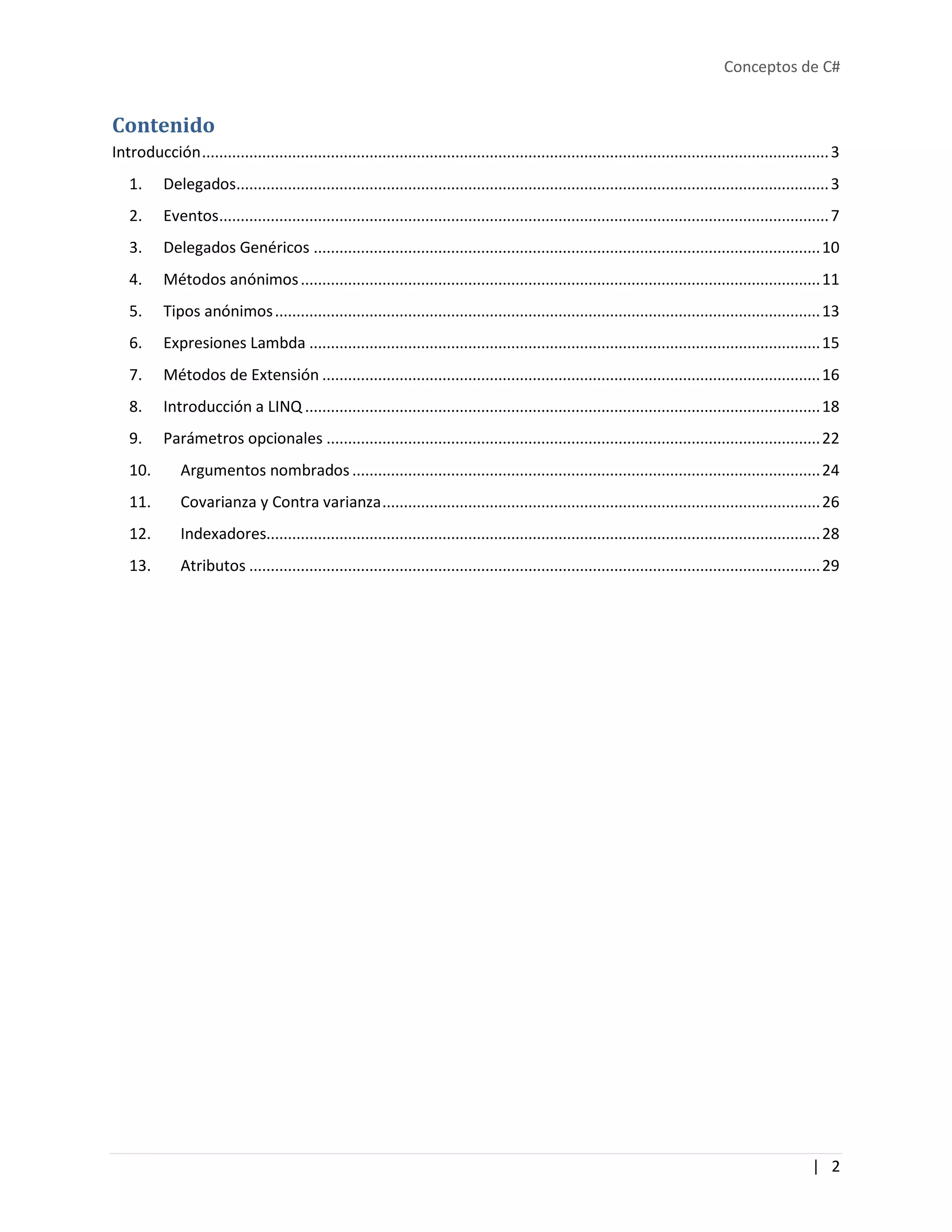 Conceptos de C#
| 2
Contenido
Introducción..................................................................................................................................................3
1. Delegados..........................................................................................................................................3
2. Eventos..............................................................................................................................................7
3. Delegados Genéricos ......................................................................................................................10
4. Métodos anónimos.........................................................................................................................11
5. Tipos anónimos...............................................................................................................................13
6. Expresiones Lambda .......................................................................................................................15
7. Métodos de Extensión ....................................................................................................................16
8. Introducción a LINQ ........................................................................................................................18
9. Parámetros opcionales ...................................................................................................................22
10. Argumentos nombrados.............................................................................................................24
11. Covarianza y Contra varianza......................................................................................................26
12. Indexadores.................................................................................................................................28
13. Atributos .....................................................................................................................................29
 