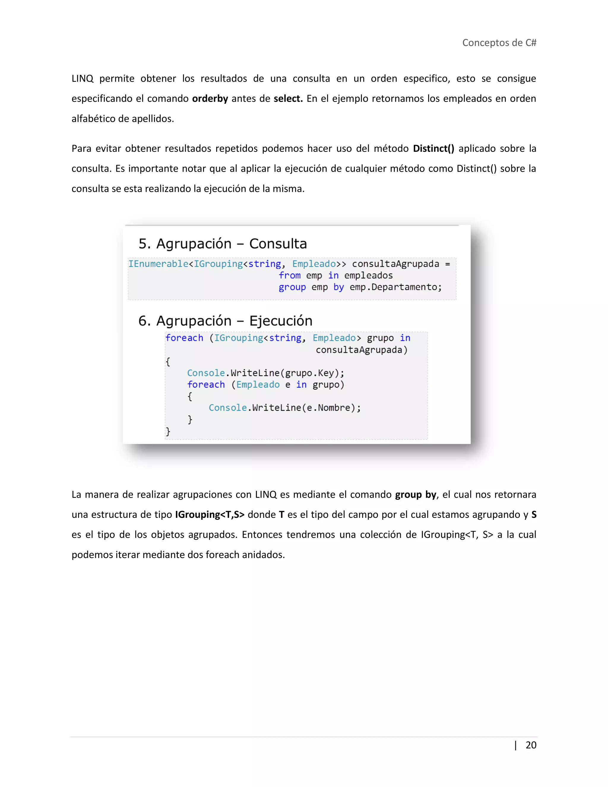 Conceptos de C#
| 20
LINQ permite obtener los resultados de una consulta en un orden especifico, esto se consigue
especificando el comando orderby antes de select. En el ejemplo retornamos los empleados en orden
alfabético de apellidos.
Para evitar obtener resultados repetidos podemos hacer uso del método Distinct() aplicado sobre la
consulta. Es importante notar que al aplicar la ejecución de cualquier método como Distinct() sobre la
consulta se esta realizando la ejecución de la misma.
La manera de realizar agrupaciones con LINQ es mediante el comando group by, el cual nos retornara
una estructura de tipo IGrouping<T,S> donde T es el tipo del campo por el cual estamos agrupando y S
es el tipo de los objetos agrupados. Entonces tendremos una colección de IGrouping<T, S> a la cual
podemos iterar mediante dos foreach anidados.
 