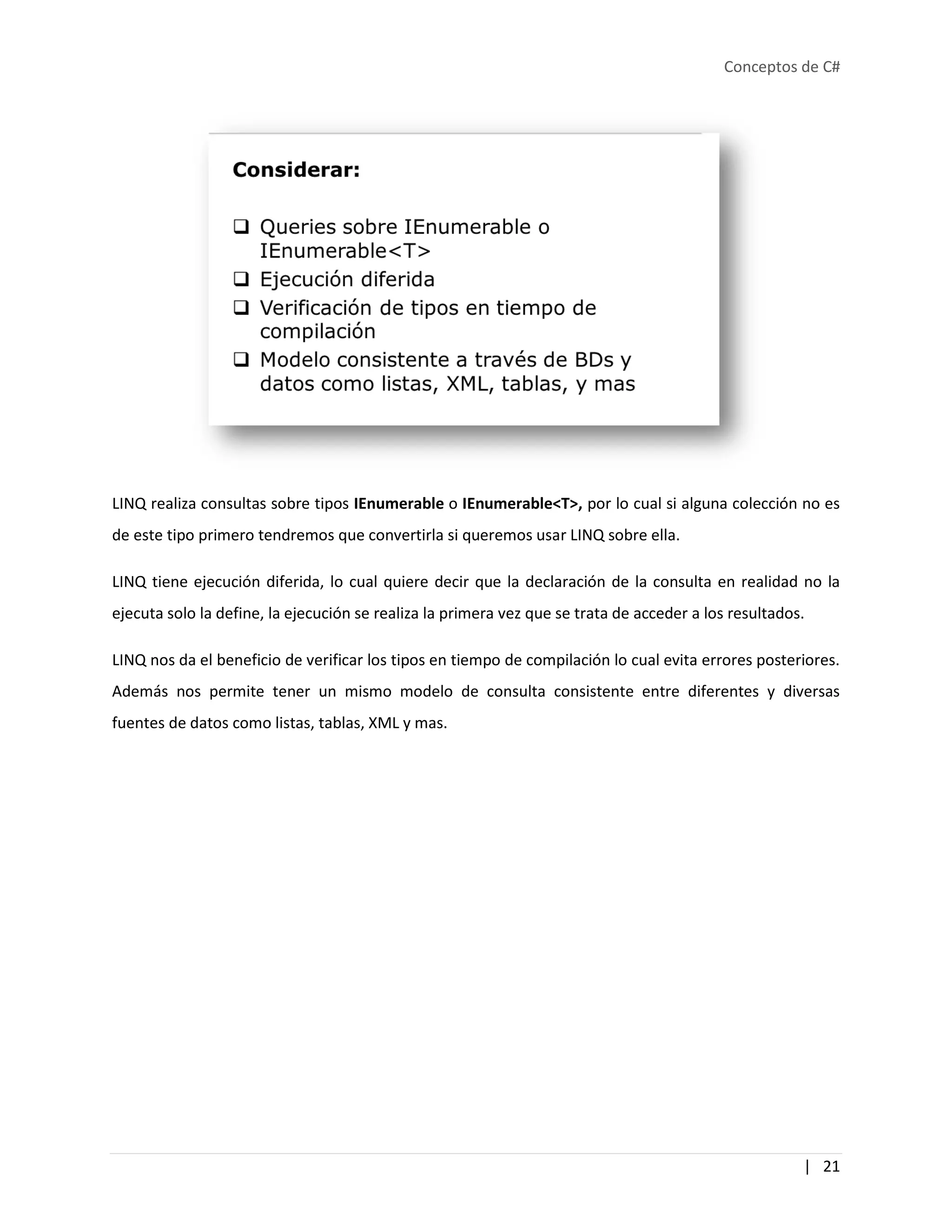 Conceptos de C#
| 21
LINQ realiza consultas sobre tipos IEnumerable o IEnumerable<T>, por lo cual si alguna colección no es
de este tipo primero tendremos que convertirla si queremos usar LINQ sobre ella.
LINQ tiene ejecución diferida, lo cual quiere decir que la declaración de la consulta en realidad no la
ejecuta solo la define, la ejecución se realiza la primera vez que se trata de acceder a los resultados.
LINQ nos da el beneficio de verificar los tipos en tiempo de compilación lo cual evita errores posteriores.
Además nos permite tener un mismo modelo de consulta consistente entre diferentes y diversas
fuentes de datos como listas, tablas, XML y mas.
 