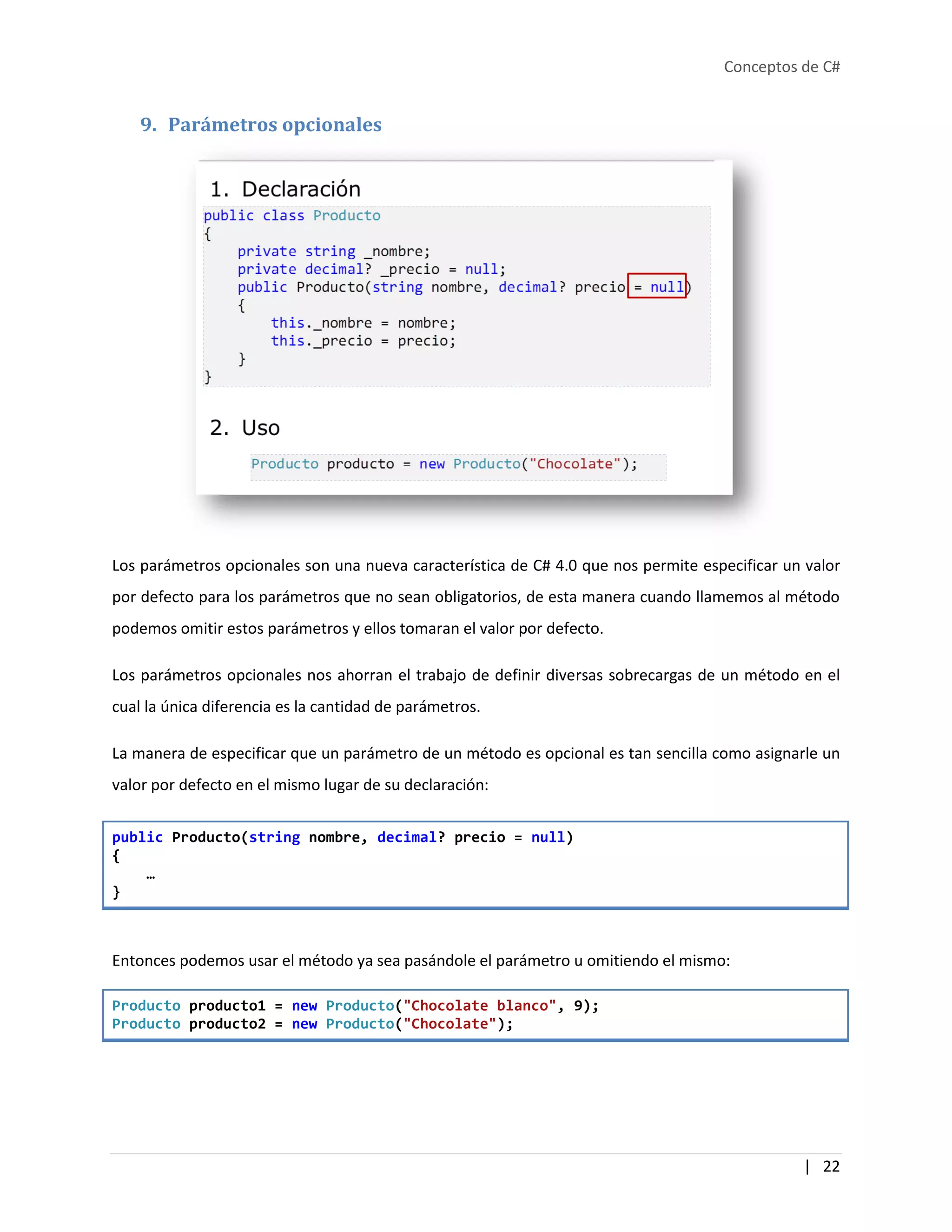 Conceptos de C#
| 22
9. Parámetros opcionales
Los parámetros opcionales son una nueva característica de C# 4.0 que nos permite especificar un valor
por defecto para los parámetros que no sean obligatorios, de esta manera cuando llamemos al método
podemos omitir estos parámetros y ellos tomaran el valor por defecto.
Los parámetros opcionales nos ahorran el trabajo de definir diversas sobrecargas de un método en el
cual la única diferencia es la cantidad de parámetros.
La manera de especificar que un parámetro de un método es opcional es tan sencilla como asignarle un
valor por defecto en el mismo lugar de su declaración:
public Producto(string nombre, decimal? precio = null)
{
…
}
Entonces podemos usar el método ya sea pasándole el parámetro u omitiendo el mismo:
Producto producto1 = new Producto("Chocolate blanco", 9);
Producto producto2 = new Producto("Chocolate");
 