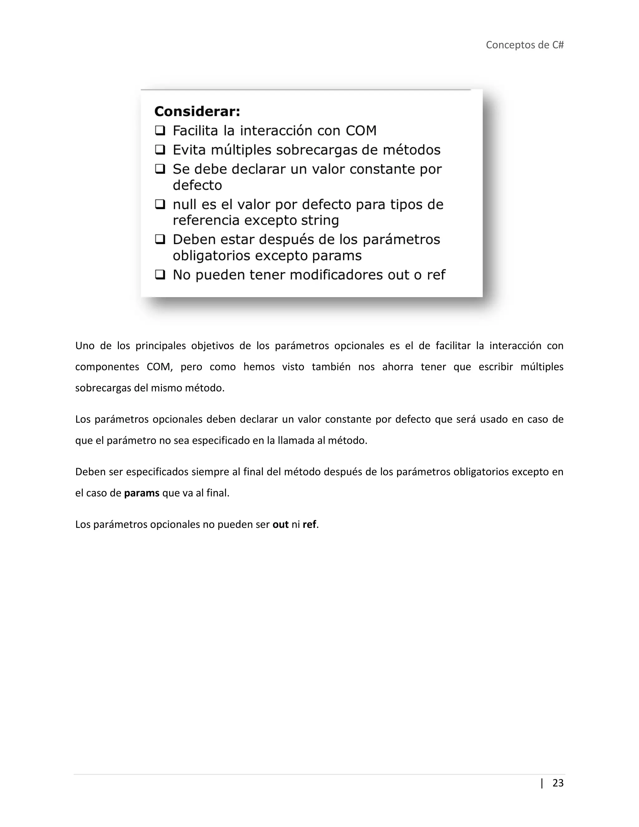 Conceptos de C#
| 23
Uno de los principales objetivos de los parámetros opcionales es el de facilitar la interacción con
componentes COM, pero como hemos visto también nos ahorra tener que escribir múltiples
sobrecargas del mismo método.
Los parámetros opcionales deben declarar un valor constante por defecto que será usado en caso de
que el parámetro no sea especificado en la llamada al método.
Deben ser especificados siempre al final del método después de los parámetros obligatorios excepto en
el caso de params que va al final.
Los parámetros opcionales no pueden ser out ni ref.
 