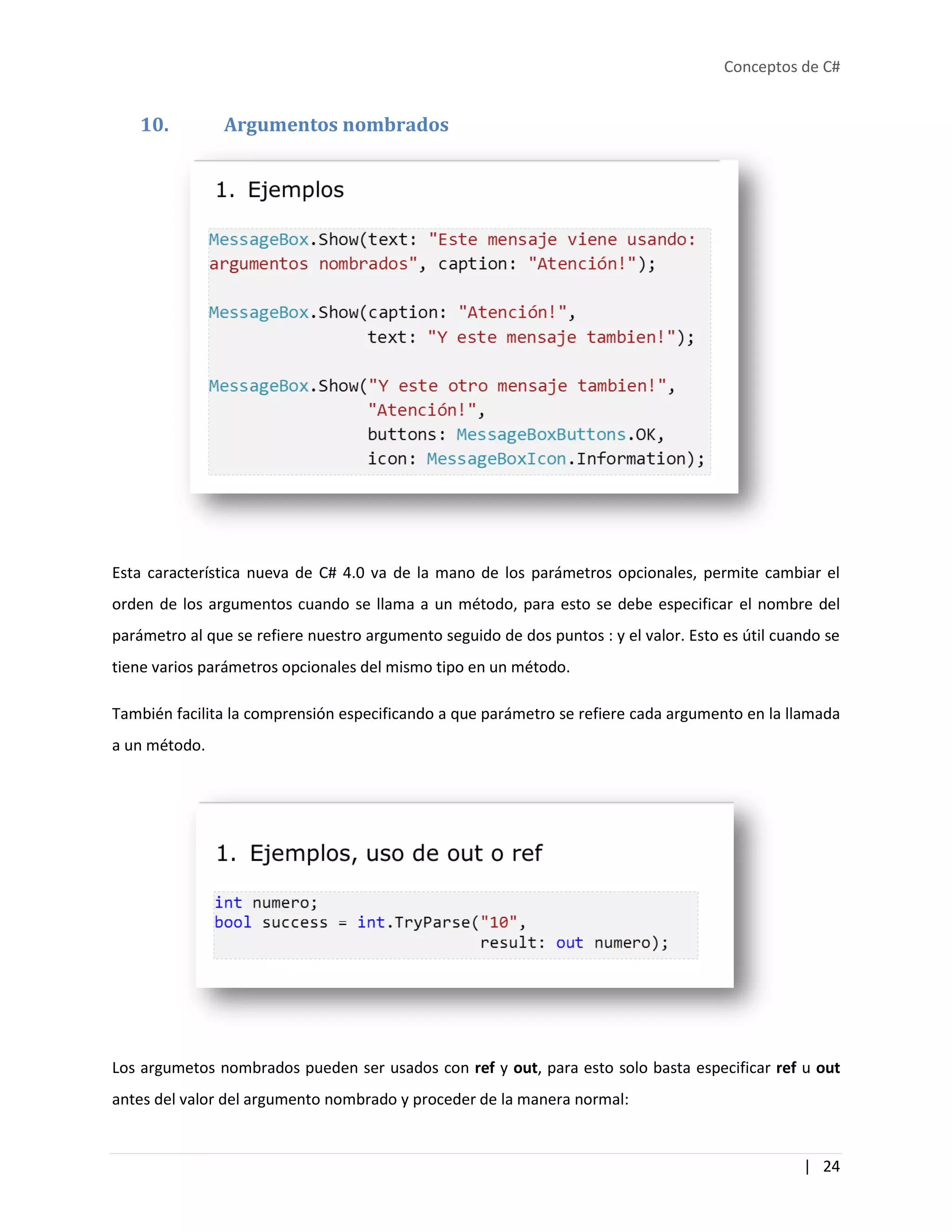 Conceptos de C#
| 24
10. Argumentos nombrados
Esta característica nueva de C# 4.0 va de la mano de los parámetros opcionales, permite cambiar el
orden de los argumentos cuando se llama a un método, para esto se debe especificar el nombre del
parámetro al que se refiere nuestro argumento seguido de dos puntos : y el valor. Esto es útil cuando se
tiene varios parámetros opcionales del mismo tipo en un método.
También facilita la comprensión especificando a que parámetro se refiere cada argumento en la llamada
a un método.
Los argumetos nombrados pueden ser usados con ref y out, para esto solo basta especificar ref u out
antes del valor del argumento nombrado y proceder de la manera normal:
 