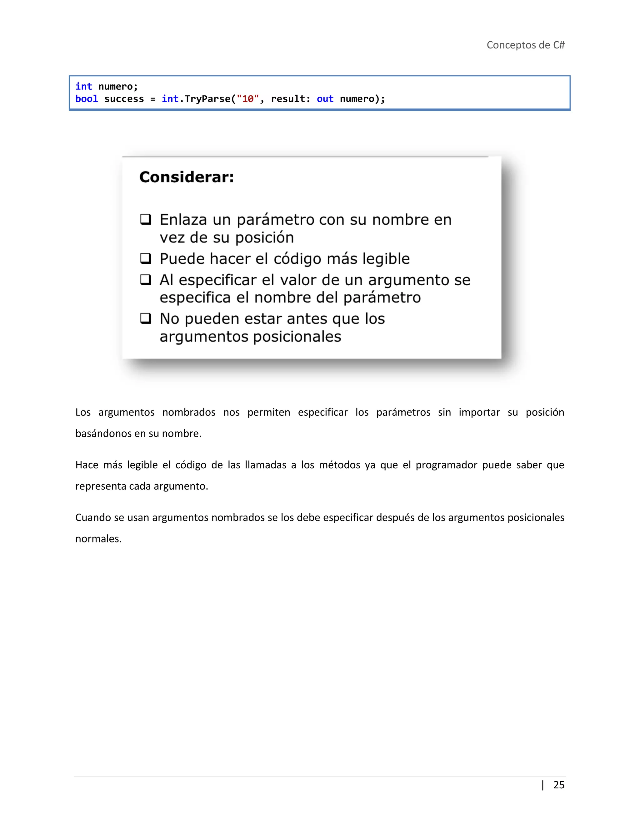 Conceptos de C#
| 25
int numero;
bool success = int.TryParse("10", result: out numero);
Los argumentos nombrados nos permiten especificar los parámetros sin importar su posición
basándonos en su nombre.
Hace más legible el código de las llamadas a los métodos ya que el programador puede saber que
representa cada argumento.
Cuando se usan argumentos nombrados se los debe especificar después de los argumentos posicionales
normales.
 