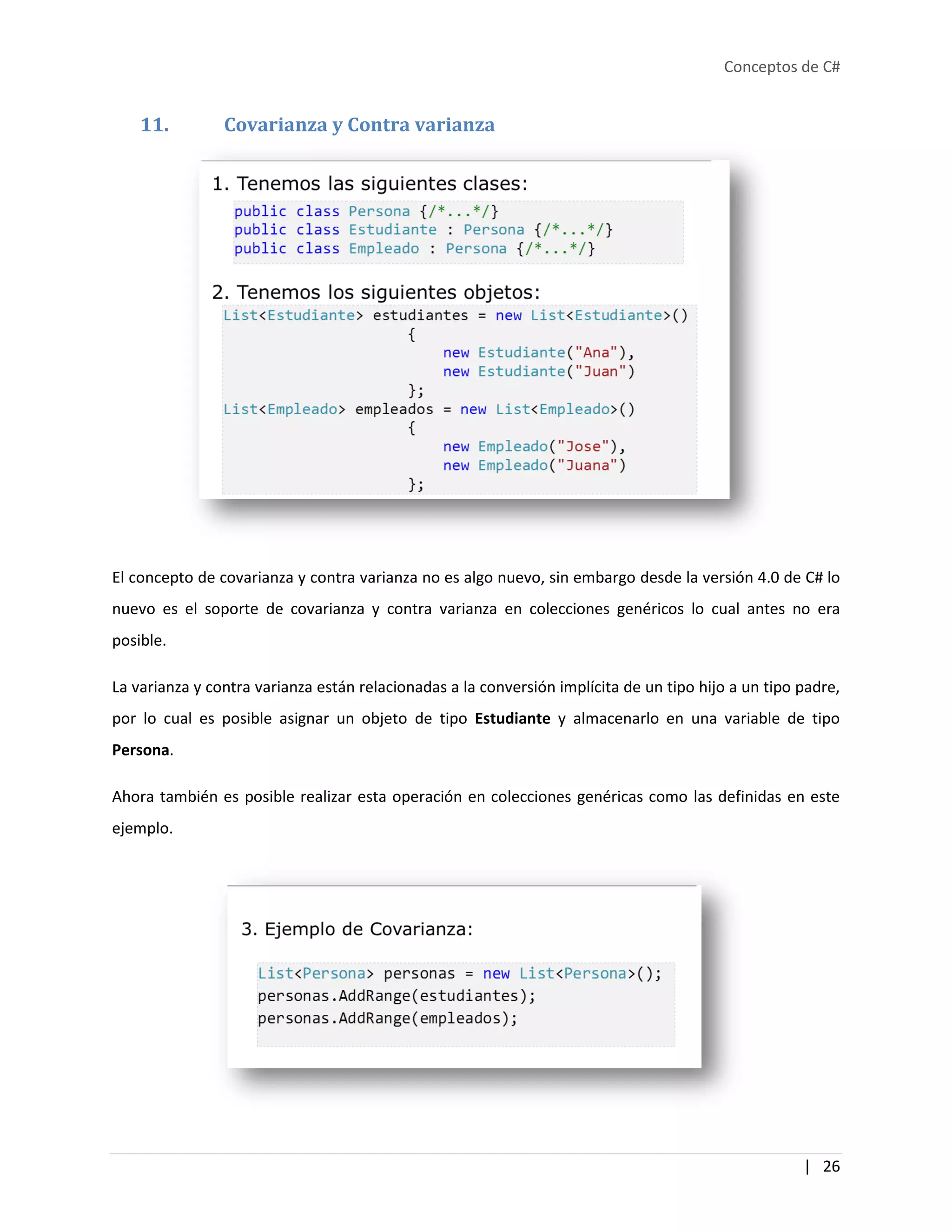 Conceptos de C#
| 26
11. Covarianza y Contra varianza
El concepto de covarianza y contra varianza no es algo nuevo, sin embargo desde la versión 4.0 de C# lo
nuevo es el soporte de covarianza y contra varianza en colecciones genéricos lo cual antes no era
posible.
La varianza y contra varianza están relacionadas a la conversión implícita de un tipo hijo a un tipo padre,
por lo cual es posible asignar un objeto de tipo Estudiante y almacenarlo en una variable de tipo
Persona.
Ahora también es posible realizar esta operación en colecciones genéricas como las definidas en este
ejemplo.
 