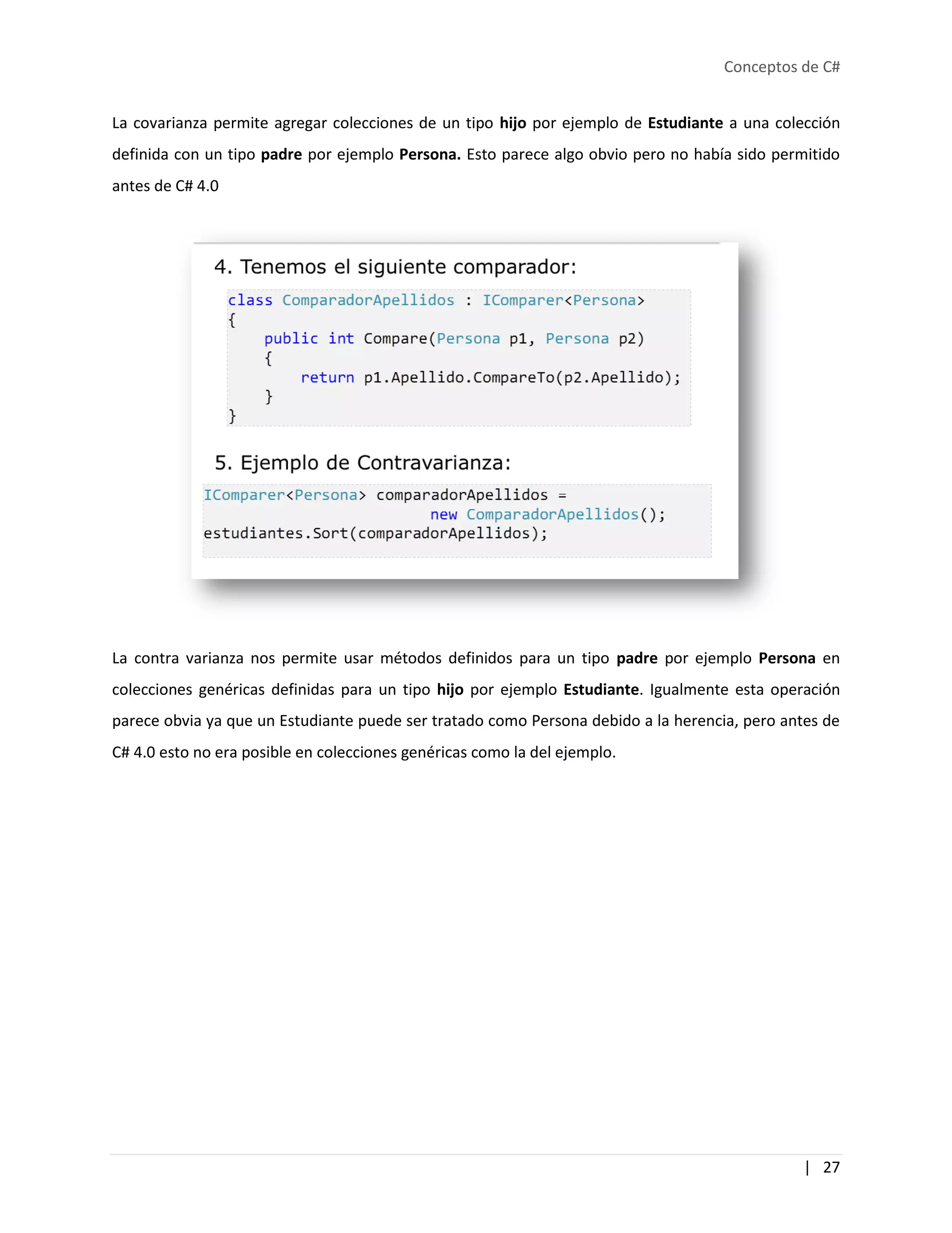 Conceptos de C#
| 27
La covarianza permite agregar colecciones de un tipo hijo por ejemplo de Estudiante a una colección
definida con un tipo padre por ejemplo Persona. Esto parece algo obvio pero no había sido permitido
antes de C# 4.0
La contra varianza nos permite usar métodos definidos para un tipo padre por ejemplo Persona en
colecciones genéricas definidas para un tipo hijo por ejemplo Estudiante. Igualmente esta operación
parece obvia ya que un Estudiante puede ser tratado como Persona debido a la herencia, pero antes de
C# 4.0 esto no era posible en colecciones genéricas como la del ejemplo.
 