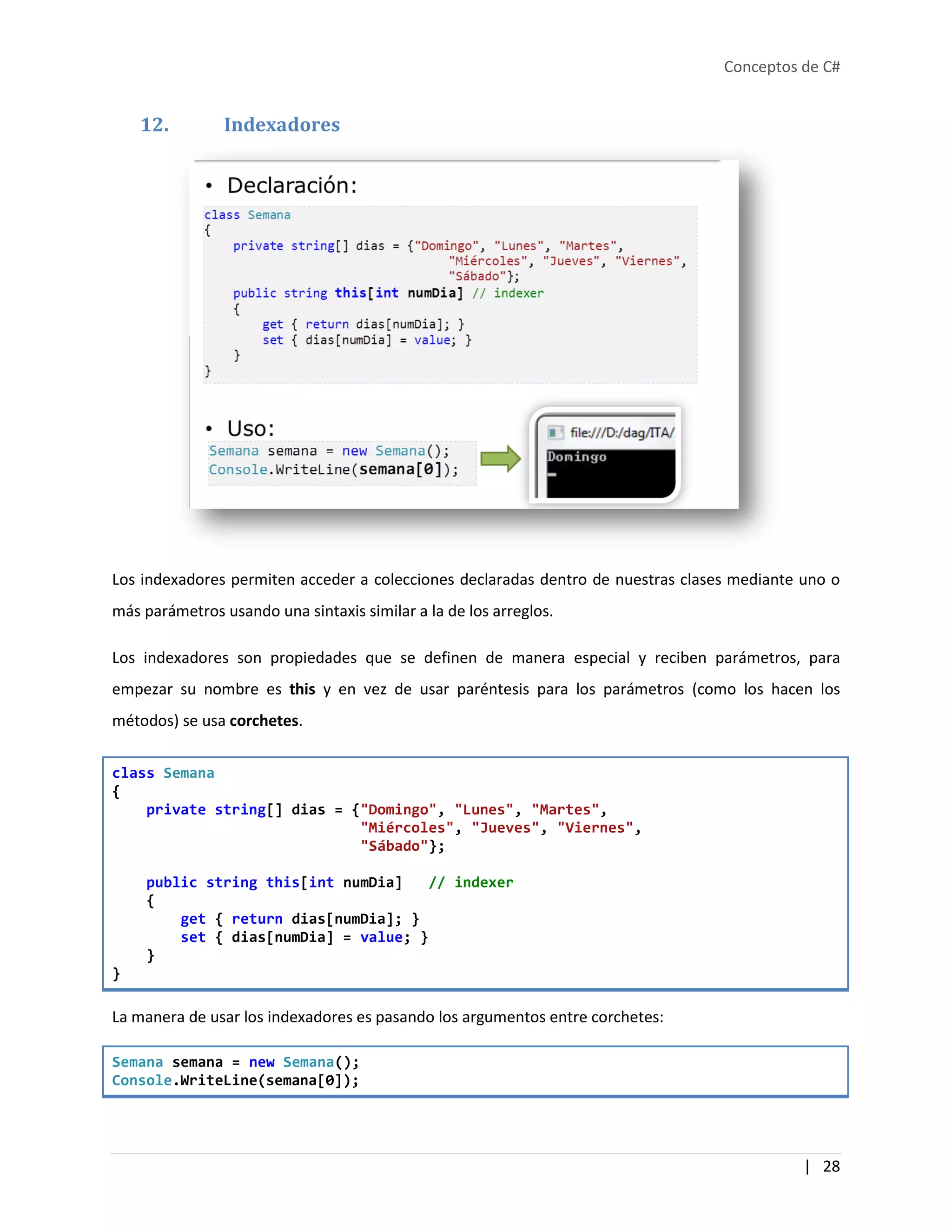 Conceptos de C#
| 28
12. Indexadores
Los indexadores permiten acceder a colecciones declaradas dentro de nuestras clases mediante uno o
más parámetros usando una sintaxis similar a la de los arreglos.
Los indexadores son propiedades que se definen de manera especial y reciben parámetros, para
empezar su nombre es this y en vez de usar paréntesis para los parámetros (como los hacen los
métodos) se usa corchetes.
class Semana
{
private string[] dias = {"Domingo", "Lunes", "Martes",
"Miércoles", "Jueves", "Viernes",
"Sábado"};
public string this[int numDia] // indexer
{
get { return dias[numDia]; }
set { dias[numDia] = value; }
}
}
La manera de usar los indexadores es pasando los argumentos entre corchetes:
Semana semana = new Semana();
Console.WriteLine(semana[0]);
 