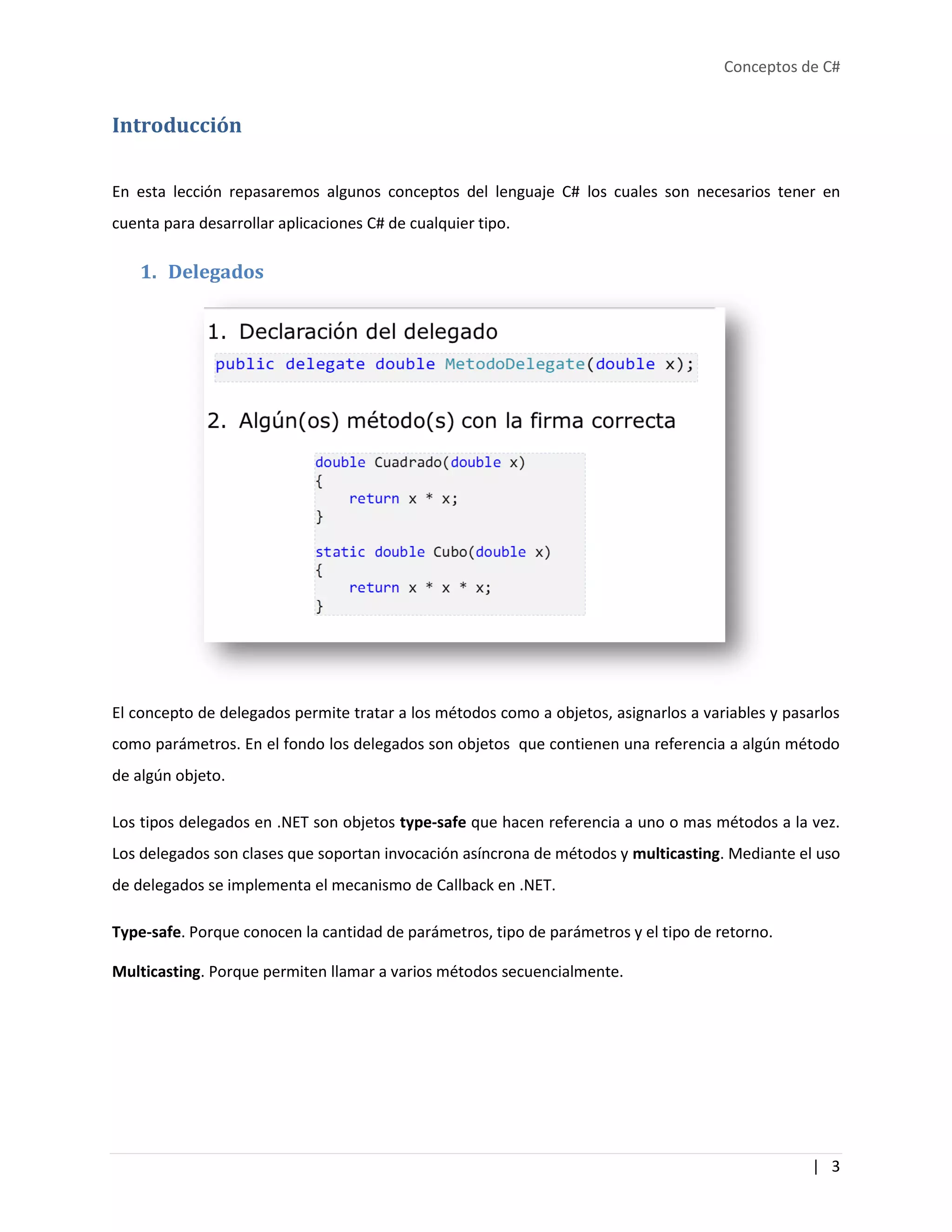 Conceptos de C#
| 3
Introducción
En esta lección repasaremos algunos conceptos del lenguaje C# los cuales son necesarios tener en
cuenta para desarrollar aplicaciones C# de cualquier tipo.
1. Delegados
El concepto de delegados permite tratar a los métodos como a objetos, asignarlos a variables y pasarlos
como parámetros. En el fondo los delegados son objetos que contienen una referencia a algún método
de algún objeto.
Los tipos delegados en .NET son objetos type-safe que hacen referencia a uno o mas métodos a la vez.
Los delegados son clases que soportan invocación asíncrona de métodos y multicasting. Mediante el uso
de delegados se implementa el mecanismo de Callback en .NET.
Type-safe. Porque conocen la cantidad de parámetros, tipo de parámetros y el tipo de retorno.
Multicasting. Porque permiten llamar a varios métodos secuencialmente.
 