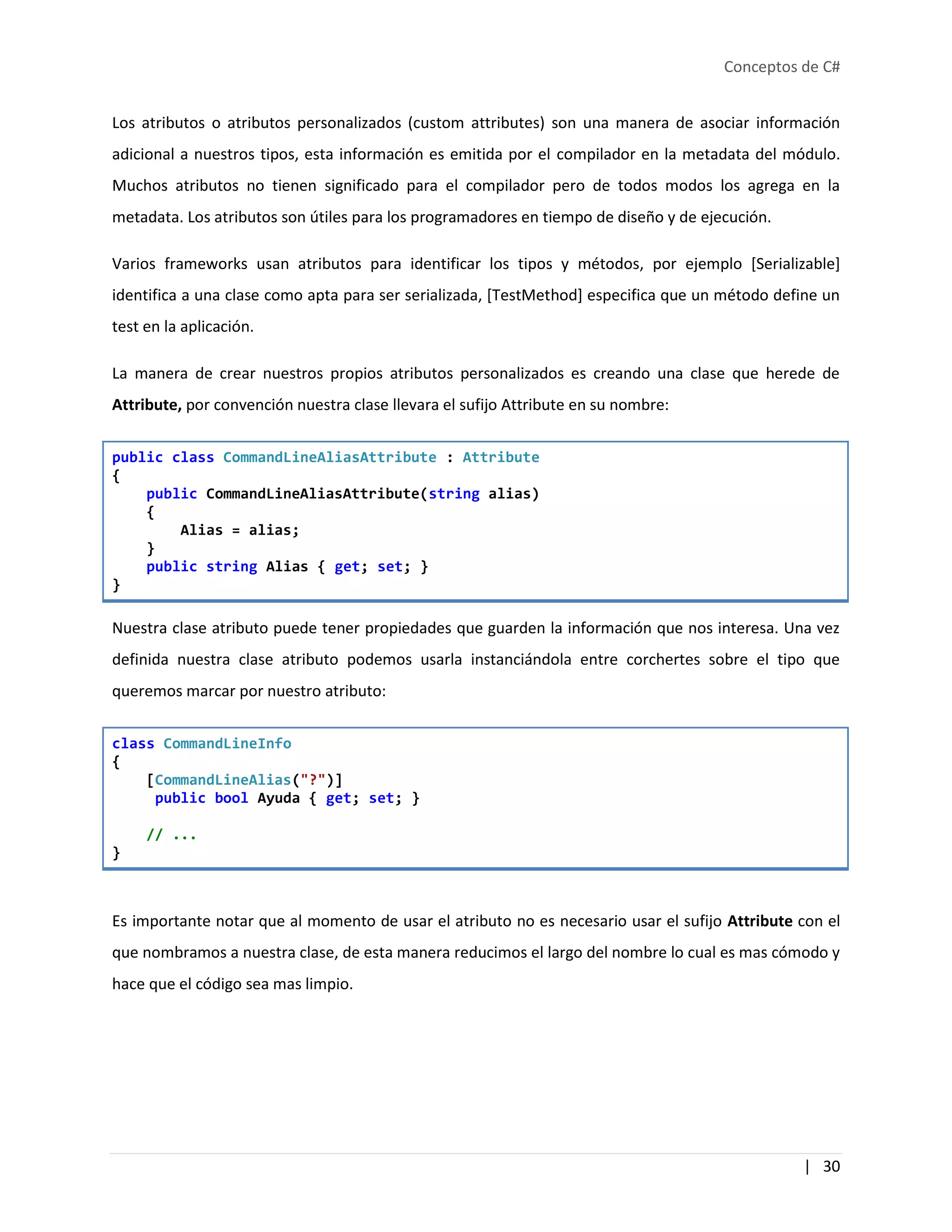 Conceptos de C#
| 30
Los atributos o atributos personalizados (custom attributes) son una manera de asociar información
adicional a nuestros tipos, esta información es emitida por el compilador en la metadata del módulo.
Muchos atributos no tienen significado para el compilador pero de todos modos los agrega en la
metadata. Los atributos son útiles para los programadores en tiempo de diseño y de ejecución.
Varios frameworks usan atributos para identificar los tipos y métodos, por ejemplo [Serializable]
identifica a una clase como apta para ser serializada, [TestMethod] especifica que un método define un
test en la aplicación.
La manera de crear nuestros propios atributos personalizados es creando una clase que herede de
Attribute, por convención nuestra clase llevara el sufijo Attribute en su nombre:
public class CommandLineAliasAttribute : Attribute
{
public CommandLineAliasAttribute(string alias)
{
Alias = alias;
}
public string Alias { get; set; }
}
Nuestra clase atributo puede tener propiedades que guarden la información que nos interesa. Una vez
definida nuestra clase atributo podemos usarla instanciándola entre corchertes sobre el tipo que
queremos marcar por nuestro atributo:
class CommandLineInfo
{
[CommandLineAlias("?")]
public bool Ayuda { get; set; }
// ...
}
Es importante notar que al momento de usar el atributo no es necesario usar el sufijo Attribute con el
que nombramos a nuestra clase, de esta manera reducimos el largo del nombre lo cual es mas cómodo y
hace que el código sea mas limpio.
 