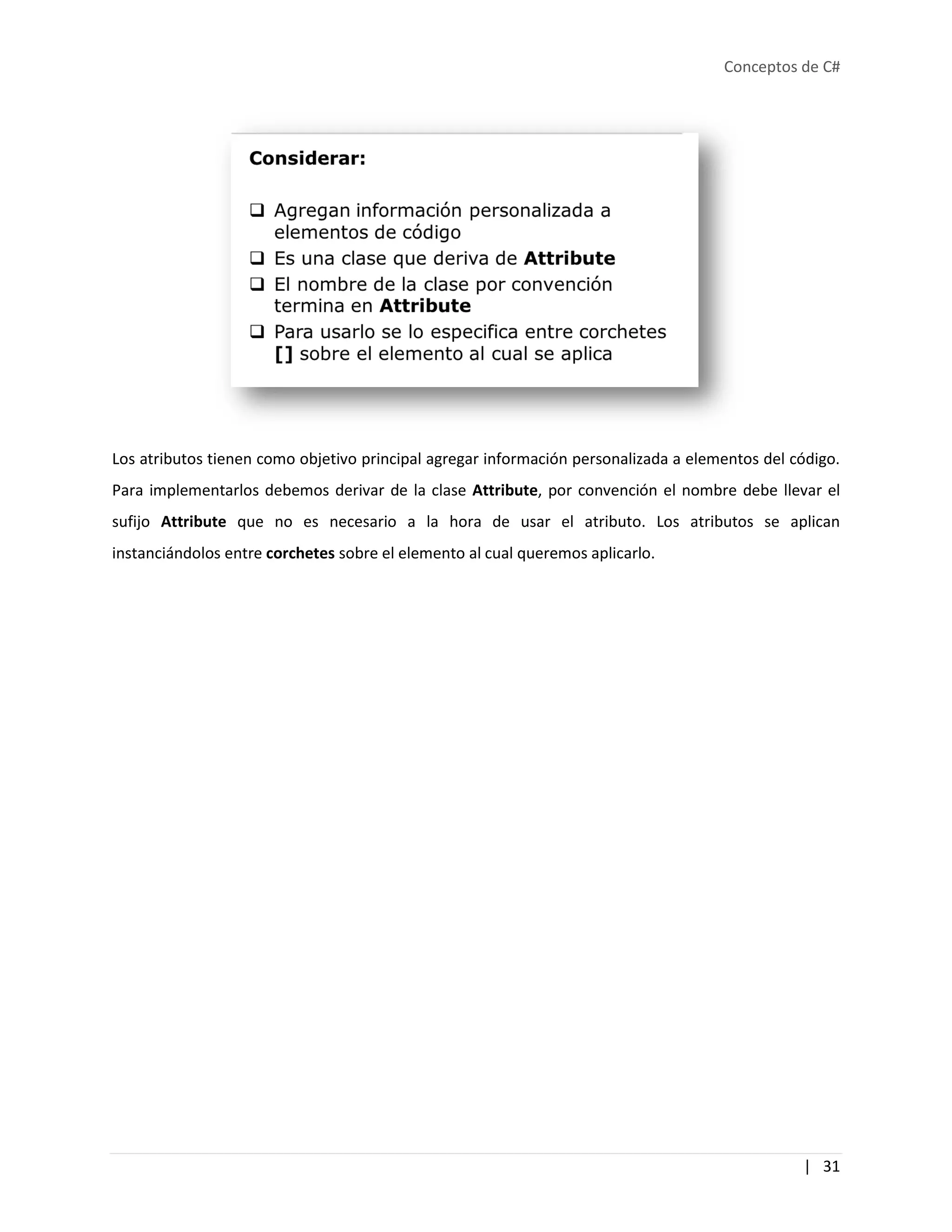 Conceptos de C#
| 31
Los atributos tienen como objetivo principal agregar información personalizada a elementos del código.
Para implementarlos debemos derivar de la clase Attribute, por convención el nombre debe llevar el
sufijo Attribute que no es necesario a la hora de usar el atributo. Los atributos se aplican
instanciándolos entre corchetes sobre el elemento al cual queremos aplicarlo.
 