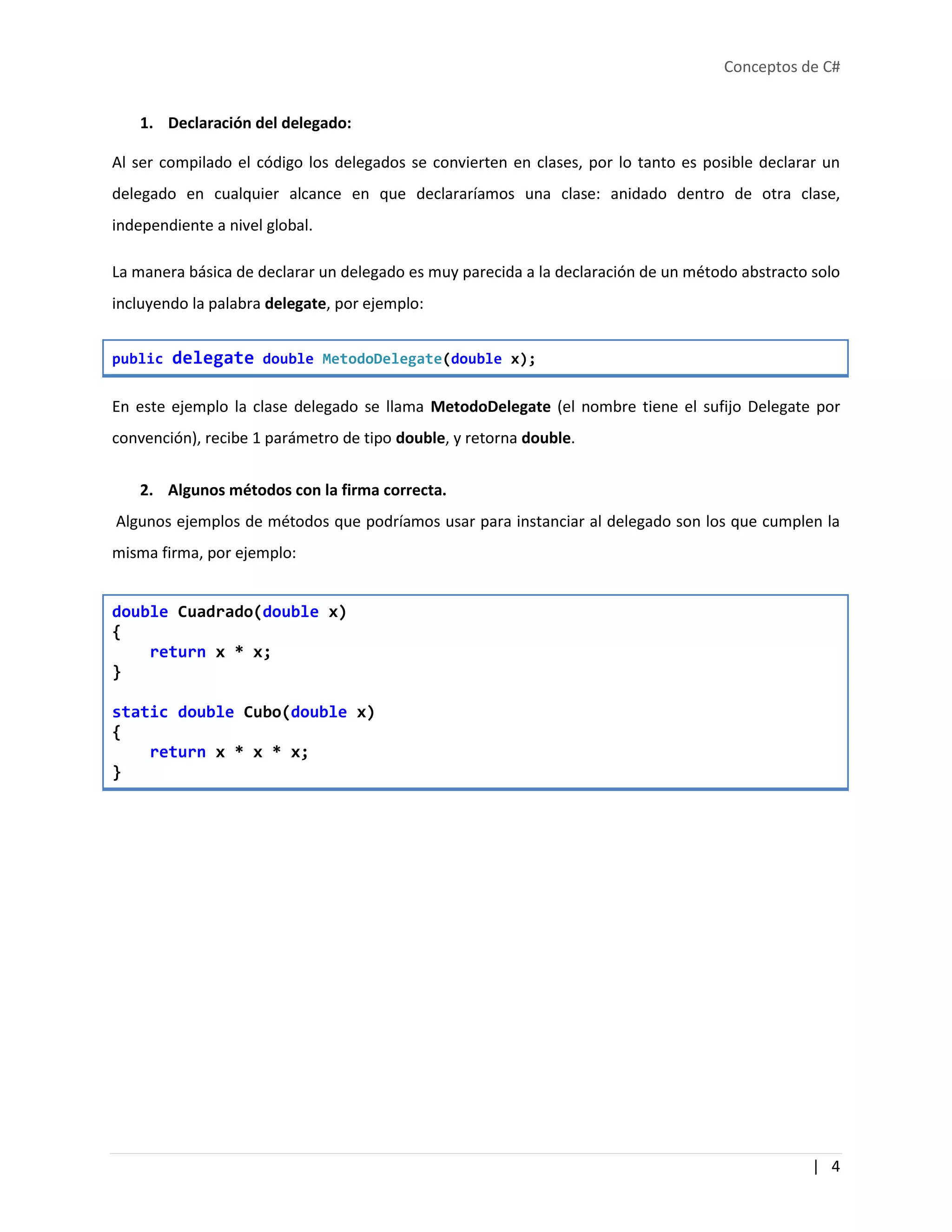Conceptos de C#
| 4
1. Declaración del delegado:
Al ser compilado el código los delegados se convierten en clases, por lo tanto es posible declarar un
delegado en cualquier alcance en que declararíamos una clase: anidado dentro de otra clase,
independiente a nivel global.
La manera básica de declarar un delegado es muy parecida a la declaración de un método abstracto solo
incluyendo la palabra delegate, por ejemplo:
public delegate double MetodoDelegate(double x);
En este ejemplo la clase delegado se llama MetodoDelegate (el nombre tiene el sufijo Delegate por
convención), recibe 1 parámetro de tipo double, y retorna double.
2. Algunos métodos con la firma correcta.
Algunos ejemplos de métodos que podríamos usar para instanciar al delegado son los que cumplen la
misma firma, por ejemplo:
double Cuadrado(double x)
{
return x * x;
}
static double Cubo(double x)
{
return x * x * x;
}
 