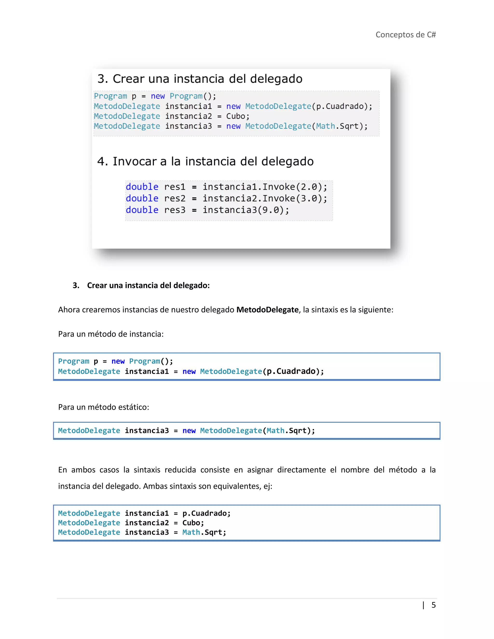 Conceptos de C#
| 5
3. Crear una instancia del delegado:
Ahora crearemos instancias de nuestro delegado MetodoDelegate, la sintaxis es la siguiente:
Para un método de instancia:
Program p = new Program();
MetodoDelegate instancia1 = new MetodoDelegate(p.Cuadrado);
Para un método estático:
MetodoDelegate instancia3 = new MetodoDelegate(Math.Sqrt);
En ambos casos la sintaxis reducida consiste en asignar directamente el nombre del método a la
instancia del delegado. Ambas sintaxis son equivalentes, ej:
MetodoDelegate instancia1 = p.Cuadrado;
MetodoDelegate instancia2 = Cubo;
MetodoDelegate instancia3 = Math.Sqrt;
 