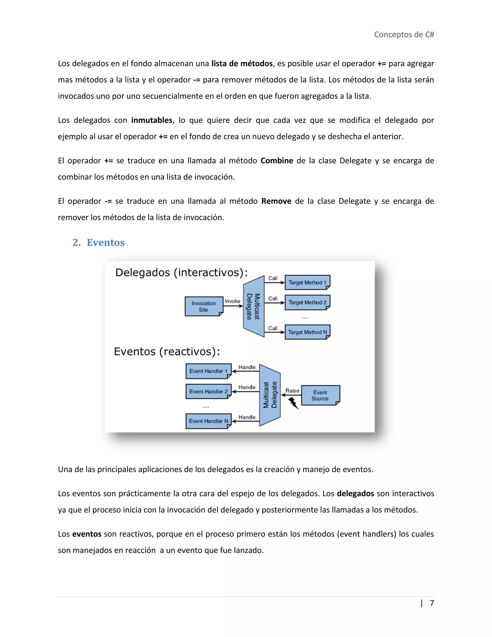 Conceptos de C#
| 7
Los delegados en el fondo almacenan una lista de métodos, es posible usar el operador += para agregar
mas métodos a la lista y el operador -= para remover métodos de la lista. Los métodos de la lista serán
invocados uno por uno secuencialmente en el orden en que fueron agregados a la lista.
Los delegados con inmutables, lo que quiere decir que cada vez que se modifica el delegado por
ejemplo al usar el operador += en el fondo de crea un nuevo delegado y se deshecha el anterior.
El operador += se traduce en una llamada al método Combine de la clase Delegate y se encarga de
combinar los métodos en una lista de invocación.
El operador -= se traduce en una llamada al método Remove de la clase Delegate y se encarga de
remover los métodos de la lista de invocación.
2. Eventos
Una de las principales aplicaciones de los delegados es la creación y manejo de eventos.
Los eventos son prácticamente la otra cara del espejo de los delegados. Los delegados son interactivos
ya que el proceso inicia con la invocación del delegado y posteriormente las llamadas a los métodos.
Los eventos son reactivos, porque en el proceso primero están los métodos (event handlers) los cuales
son manejados en reacción a un evento que fue lanzado.
 