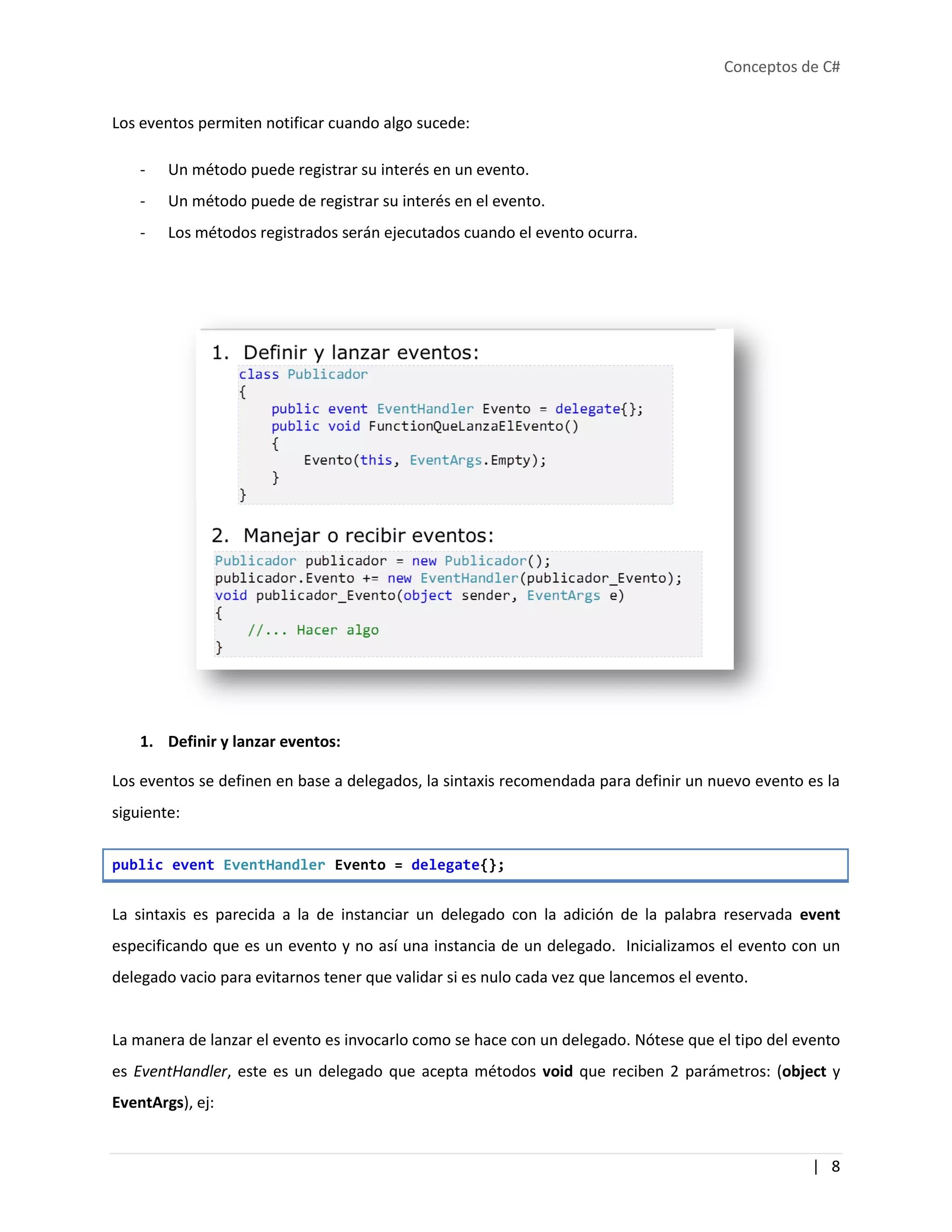 Conceptos de C#
| 8
Los eventos permiten notificar cuando algo sucede:
- Un método puede registrar su interés en un evento.
- Un método puede de registrar su interés en el evento.
- Los métodos registrados serán ejecutados cuando el evento ocurra.
1. Definir y lanzar eventos:
Los eventos se definen en base a delegados, la sintaxis recomendada para definir un nuevo evento es la
siguiente:
public event EventHandler Evento = delegate{};
La sintaxis es parecida a la de instanciar un delegado con la adición de la palabra reservada event
especificando que es un evento y no así una instancia de un delegado. Inicializamos el evento con un
delegado vacio para evitarnos tener que validar si es nulo cada vez que lancemos el evento.
La manera de lanzar el evento es invocarlo como se hace con un delegado. Nótese que el tipo del evento
es EventHandler, este es un delegado que acepta métodos void que reciben 2 parámetros: (object y
EventArgs), ej:
 