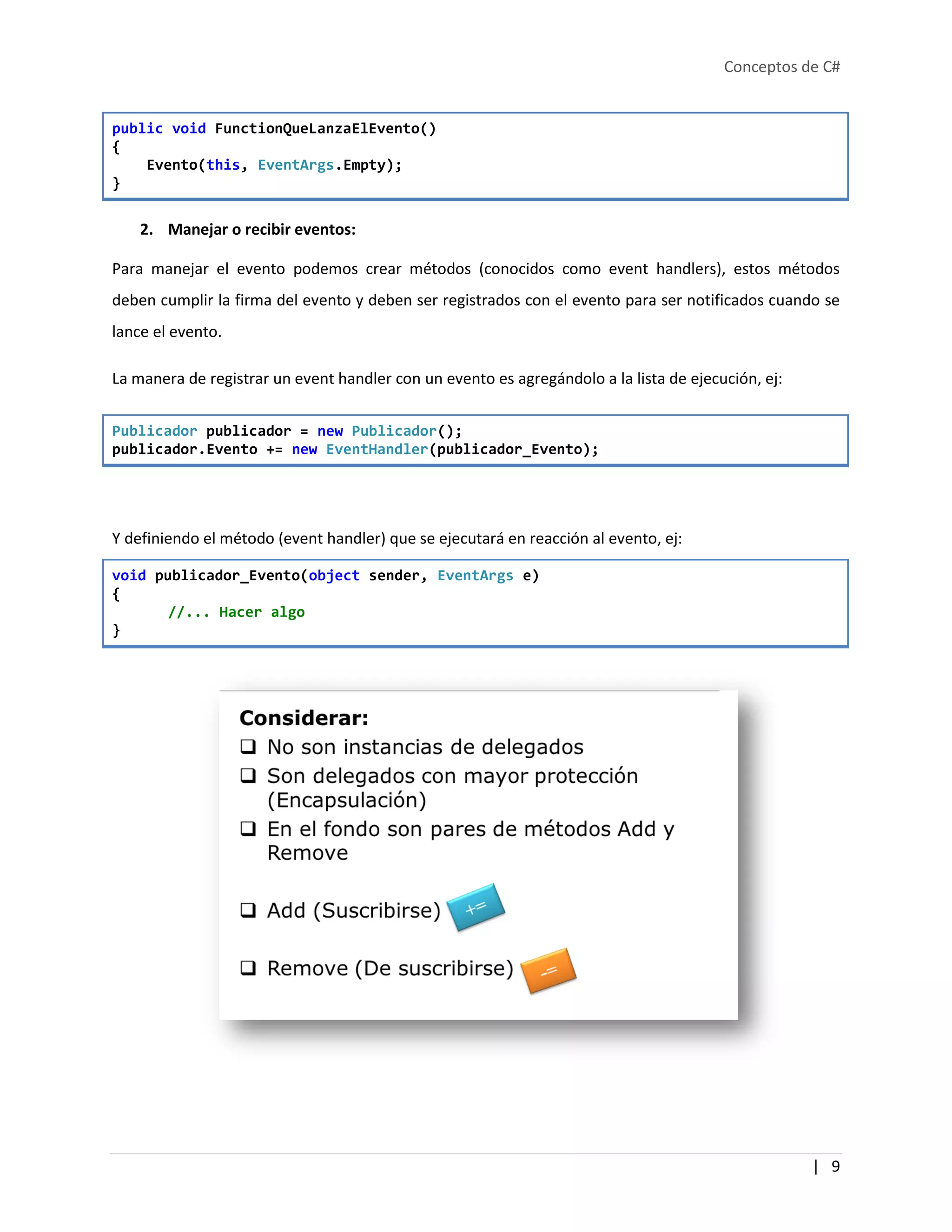 Conceptos de C#
| 9
public void FunctionQueLanzaElEvento()
{
Evento(this, EventArgs.Empty);
}
2. Manejar o recibir eventos:
Para manejar el evento podemos crear métodos (conocidos como event handlers), estos métodos
deben cumplir la firma del evento y deben ser registrados con el evento para ser notificados cuando se
lance el evento.
La manera de registrar un event handler con un evento es agregándolo a la lista de ejecución, ej:
Publicador publicador = new Publicador();
publicador.Evento += new EventHandler(publicador_Evento);
Y definiendo el método (event handler) que se ejecutará en reacción al evento, ej:
void publicador_Evento(object sender, EventArgs e)
{
//... Hacer algo
}
 