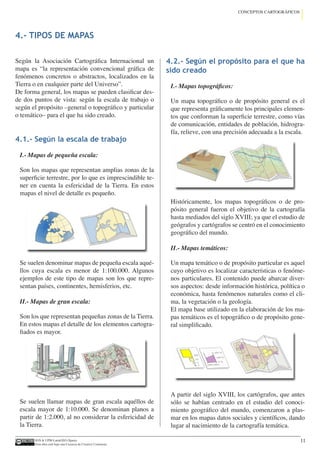 IGN  UPM-LatinGEO (Spain)
Esta obra está bajo una Licencia de Creative Commons.
11
CONCEPTOS CARTOGRÁFICOS
4.- TIPOS DE MAPAS
Según la Asociación Cartográfica Internacional un
mapa es “la representación convencional gráfica de
fenómenos concretos o abstractos, localizados en la
Tierra o en cualquier parte del Universo”.
De forma general, los mapas se pueden clasificar des-
de dos puntos de vista: según la escala de trabajo o
según el propósito –general o topográfico y particular
o temático– para el que ha sido creado.
4.1.- Según la escala de trabajo
I.- Mapas de pequeña escala:
Son los mapas que representan amplias zonas de la
superficie terrestre, por lo que es imprescindible te-
ner en cuenta la esfericidad de la Tierra. En estos
mapas el nivel de detalle es pequeño.
Se suelen denominar mapas de pequeña escala aqué-
llos cuya escala es menor de 1:100.000. Algunos
ejemplos de este tipo de mapas son los que repre-
sentan países, continentes, hemisferios, etc.
II.- Mapas de gran escala:
Son los que representan pequeñas zonas de la Tierra.
En estos mapas el detalle de los elementos cartogra-
fiados es mayor.
Se suelen llamar mapas de gran escala aquéllos de
escala mayor de 1:10.000. Se denominan planos a
partir de 1:2.000, al no considerar la esfericidad de
la Tierra.
4.2.- Según el propósito para el que ha
sido creado
I.- Mapas topográficos:
Un mapa topográfico o de propósito general es el
que representa gráficamente los principales elemen-
tos que conforman la superficie terrestre, como vías
de comunicación, entidades de población, hidrogra-
fía, relieve, con una precisión adecuada a la escala.
Históricamente, los mapas topográficos o de pro-
pósito general fueron el objetivo de la cartografía
hasta mediados del siglo XVIII; ya que el estudio de
geógrafos y cartógrafos se centró en el conocimiento
geográfico del mundo.
II.- Mapas temáticos:
Un mapa temático o de propósito particular es aquel
cuyo objetivo es localizar características o fenóme-
nos particulares. El contenido puede abarcar diver-
sos aspectos: desde información histórica, política o
económica, hasta fenómenos naturales como el cli-
ma, la vegetación o la geología.
El mapa base utilizado en la elaboración de los ma-
pas temáticos es el topográfico o de propósito gene-
ral simplificado.
A partir del siglo XVIII, los cartógrafos, que antes
sólo se habían centrado en el estudio del conoci-
miento geográfico del mundo, comenzaron a plas-
mar en los mapas datos sociales y científicos, dando
lugar al nacimiento de la cartografía temática.
 