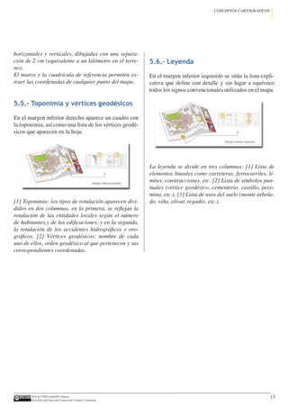IGN  UPM-LatinGEO (Spain)
Esta obra está bajo una Licencia de Creative Commons.
13
CONCEPTOS CARTOGRÁFICOS
horizontales y verticales, dibujadas con una separa-
ción de 2 cm (equivalente a un kilómetro en el terre-
no).
El marco y la cuadrícula de referencia permiten ex-
traer las coordenadas de cualquier punto del mapa.
5.5.- Toponimia y vértices geodésicos
En el margen inferior derecho aparece un cuadro con
la toponimia, así como una lista de los vértices geodé-
sicos que aparecen en la hoja.
[1] Toponimia: los tipos de rotulación aparecen divi-
didos en dos columnas, en la primera, se reflejan la
rotulación de las entidades locales según el número
de habitantes,y de las edificaciones, y en la segunda,
la rotulación de los accidentes hidrográficos y oro-
gráficos. [2] Vértices geodésicos: nombre de cada
uno de ellos, orden geodésico al que pertenecen y sus
correspondientes coordenadas.
5.6.- Leyenda
En el margen inferior izquierdo se sitúa la lista expli-
cativa que define con detalle y sin lugar a equívoco
todos los signos convencionales utilizados en el mapa.
La leyenda se divide en tres columnas: [1] Lista de
elementos lineales como carreteras, ferrocarriles, lí-
mites, construcciones, etc. [2] Lista de símbolos pun-
tuales (vértice geodésico, cementerio, castillo, pozo,
mina, etc.). [3] Lista de usos del suelo (monte arbola-
do, viña, olivar, regadío, etc.).
 